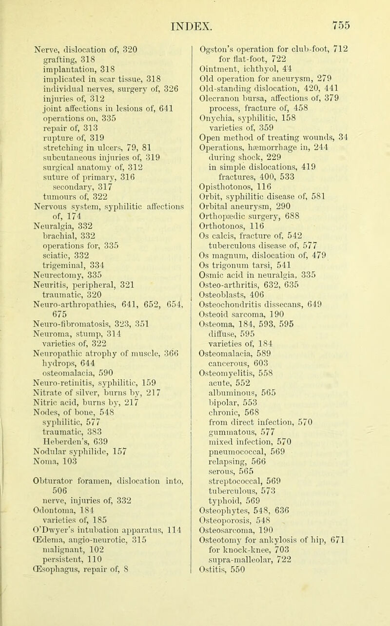Nerve, dislocation of, 320 grafting, 318 implantation, 318 implicated in scar tissue, 318 individual nerves, surgery of, 326 injuries of, 312 joint affections in lesions of, 641 operations on, 335 repair of, 313 rupture of, 319 stretching in ulcers, 79, 81 subcutaneous injuries of, 319 surgical anatomy of, 312 suture of primary, 316 secondary, 317 tumours of, 322 Nervous system, syphilitic affections of, 174 Neuralgia, 332 brachial, 332 operations for, 335 sciatic, 332 trigeminal, 334 Neurectomy, 335 Neuritis, peripheral, 321 traumatic, 320 Neuro-arthropathies, 641, 652, 654, 675 Neuro-fibromatosis, 323, 351 Neuroma, stump, 314 varieties of, 322 Neuropathic atrophy of muscle, 366 hydrops, 644 osteomalacia, 590 Neuro-retinitis, syphilitic, 159 Nitrate of silver, burns by, 217 Nitric acid, burns by, 217 Nodes, of bone, 548 syphilitic, 577 traumatic, 383 Heberden’s, 639 Nodular syphilide, 157 Noma, 103 Obturator foramen, dislocation into, 506 nerve, injuries of, 332 Odontoma, 184 varieties of, 185 O’Dwyer’s intubation apparatus, 114 (Edema, angio-neurotic, 315 malignant, 102 persistent, 110 (Esophagus, repair of, 8 Ogston’s operation for club-foot, 712 for flat-foot, 722 Ointment, ichthyol, 44 Old operation for aneurysm, 279 Old-standing dislocation, 420, 441 Olecranon bursa, affections of, 379 process, fracture of, 458 Onychia, syphilitic, 158 varieties of, 359 Open method of treating wounds, 34 Operations, hiemorrhage in, 244 during shock, 229 in simple dislocations, 419 fractures, 400, 533 Opisthotonos, 116 Orbit, syphilitic disease of, 581 Orbital aneurysm, 290 Orthopaedic surgery, 688 Orthotonos, 116 Os calcis, fracture of, 542 tuberculous disease of, 577 Os magnum, dislocation of, 479 Os trigonum tarsi, 541 Osmic acid in neuralgia, 335 Osteo-arthritis, 632, 635 Osteoblasts, 406 Osteochondritis dissecans, 649 Osteoid sarcoma, 190 Osteoma, 184, 593, 595 diffuse, 595 varieties of, 184 Osteomalacia, 589 cancerous, 603 Osteomyelitis, 558 acute, 552 albuminous, 565 bipolar, 553 chronic, 568 from direct infection, 570 gummatous, 577 mixed infection, 570 pneumococcal, 569 relapsing, 566 serous, 565 streptococcal, 569 tuberculous, 573 typhoid, 569 Osteophytes, 548, 636 Osteoporosis, 548 Osteosarcoma, 190 Osteotomy for ankylosis of hip, 671 for knock-knee, 703 supra-malleolar, 722 Ostitis, 550