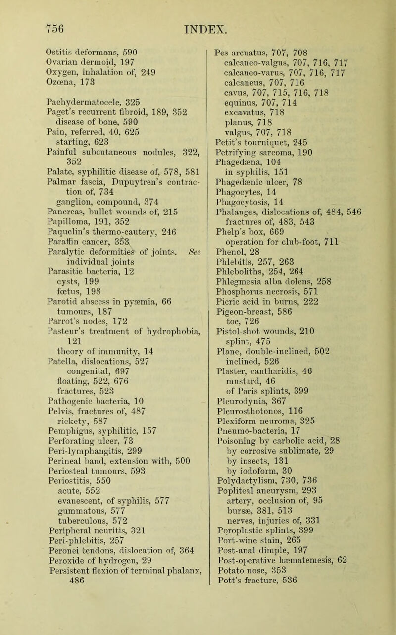 Ostitis deformans, 590 Ovarian dermoid, 197 Oxygen, inhalation of, 249 Ozoena, 173 Pachydermatocele, 325 Paget’s recurrent fibroid, 189, 352 disease of bone, 590 Pain, referred, 40, 625 starting, 623 Painful subcutaneous nodules, 322, 352 Palate, syphilitic disease of, 578, 581 Palmar fascia, Dupuytren’s contrac- tion of, 734 ganglion, compound, 374 Pancreas, bullet wounds of, 215 Papilloma, 191, 352 Paquelin’s thermo-cautery, 246 Paraffin cancer, 358 Paralytic deformities of joints. See individual joints Parasitic bacteria, 12 cysts, 199 foetus, 198 Parotid abscess in pyaemia, 66 tumours, 187 Parrot’s nodes, 172 Pasteur’s treatment of hydrophobia, 121 theory of immunity, 14 Patella, dislocations, 527 congenital, 697 floating, 522, 676 fractures, 523 Pathogenic bacteria, 10 Pelvis, fractures of, 487 rickety, 587 Pemphigus, syphilitic, 157 Perforating ulcer, 73 Peri-lymphangitis, 299 Perineal band, extension with, 500 Periosteal tumours, 593 Periostitis, 550 acute, 552 evanescent, of syphilis, 577 gummatous, 577 tuberculous, 572 Peripheral neuritis, 321 Peri-phlebitis, 257 Peronei tendons, dislocation of, 364 Peroxide of hydrogen, 29 Persistent flexion of terminal phalanx, 486 Pes arcuatus, 707, 708 calcaneo-valgus, 707, 716, 717 calcaneo-varus, 707, 716, 717 calcaneus, 707, 716 cavus, 707, 715, 716, 718 equinus, 707, 714 excavatus, 718 planus, 718 valgus, 707, 718 Petit’s tourniquet, 245 Petrifying sarcoma, 190 Phagedaena, 104 in syphilis, 151 Pliagedsenic ulcer, 78 Phagocytes, 14 Phagocytosis, 14 Phalanges, dislocations of, 484, 546 fractures of, 483, 543 Phelp’s box, 669 operation for club-foot, 711 Phenol, 28 Phlebitis, 257, 263 Phleboliths, 254, 264 Phlegmesia alba dolens, 258 Phosphorus necrosis, 571 Picric acid in burns, 222 Pigeon-breast, 586 toe, 726 Pistol-shot wounds, 210 splint, 475 Plane, double-inclined, 502 inclined, 526 Plaster, cantharidis, 46 mustard, 46 of Paris splints, 399 Pleurodynia, 367 Pleurosthotonos, 116 Plexiform neuroma, 325 Pneumo-bacteria, 17 Poisoning by carbolic acid, 28 by corrosive sublimate, 29 by insects, 131 by iodoform, 30 Polydactylism, 730, 736 Popliteal aneurysm, 293 artery, occlusion of, 95 bursae, 381, 513 nerves, injuries of, 331 Poroplastic splints, 399 Port-wine stain, 265 Post-anal dimple, 197 Post-operative liaematemesis, 62 Potato nose, 353 Pott’s fracture, 536
