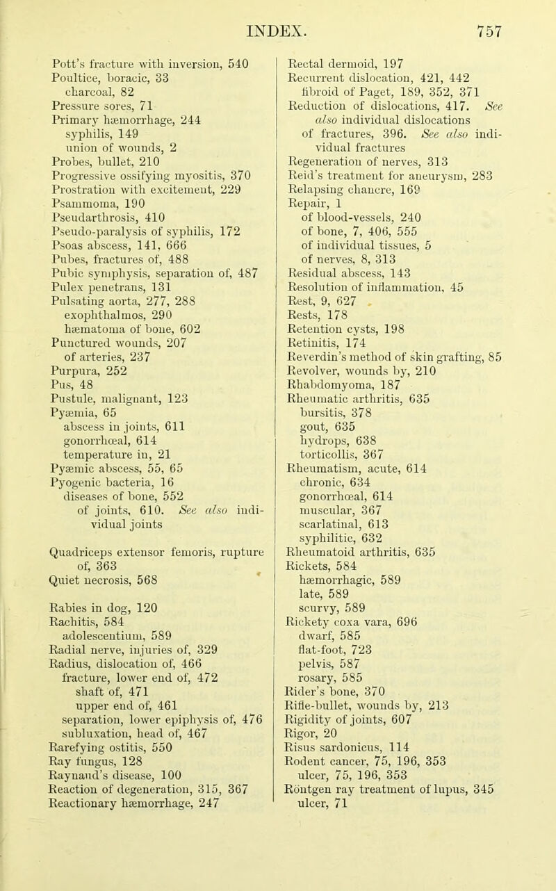 Pott’s fracture with inversion, 540 Poultice, boracic, 33 charcoal, 82 Pressure sores, 71 Primary haemorrhage, 244 syphilis, 149 union of wounds, 2 Probes, bullet, 210 Progressive ossifying myositis, 370 Prostration with excitement, 229 Psammoma, 190 Pseudarthrosis, 410 Pseudo-paralysis of syphilis, 172 Psoas abscess, 141. 666 Pubes, fractures of, 488 Pubic symphysis, separation of, 487 Pulex penetrans, 131 Pulsating aorta, 277, 288 exophthalmos, 290 haematoma of bone, 602 Punctured wounds, 207 of arteries, 237 Purpura, 252 Pus, 48 Pustule, malignant, 123 Pyaemia, 65 abscess in joints, 611 gonorrhoeal, 614 temperature in, 21 Pysemic abscess, 55, 65 Pyogenic bacteria, 16 diseases of bone, 552 of joints, 610. See also indi- vidual joints Quadriceps extensor femoris, rupture of, 363 Quiet necrosis, 568 Babies in dog, 120 Rachitis, 584 adolescentium, 589 Radial nerve, injuries of, 329 Radius, dislocation of, 466 fracture, lower end of, 472 shaft of, 471 upper end of, 461 separation, lower epiphysis of, 476 subluxation, head of, 467 Rarefying ostitis, 550 Ray fungus, 128 Raynaud’s disease, 100 Reaction of degeneration, 315, 367 Reactionary haemorrhage, 247 Rectal dermoid, 197 Recurrent dislocation, 421, 442 fibroid of Paget, 189, 352, 371 Reduction of dislocations, 417. See also individual dislocations of fractures, 396. See also indi- vidual fractures Regeneration of nerves, 313 Reid’s treatment for aneurysm, 283 Relapsing chancre, 169 Repair, 1 of blood-vessels, 240 of bone, 7, 406, 555 of individual tissues, 5 of nerves, 8, 313 Residual abscess, 143 Resolution of inflammation, 45 Rest, 9, 627 Rests, 178 Retention cysts, 198 Retinitis, 174 Reverdin’s method of skin grafting, 85 Revolver, wounds by, 210 Rhabdomyoma, 187 Rheumatic arthritis, 635 bursitis, 378 gout, 635 hydrops, 638 torticollis, 367 Rheumatism, acute, 614 chronic, 634 gonorrhoeal, 614 muscular, 367 scarlatinal, 613 syphilitic, 632 Rheumatoid arthritis, 635 Rickets, 584 haemorrhagic, 589 late, 589 scurvy, 589 Rickety coxa vara, 696 dwarf, 585 flat-foot, 723 pelvis, 587 rosary, 585 Rider’s bone, 370 Rifle-bullet, wounds by, 213 Rigidity of joints, 607 Rigor, 20 Risus sardonicus, 114 Rodent cancer, 75, 196, 353 ulcer, 75, 196, 353 Routgen ray treatment of lupus, 345 ulcer, 71