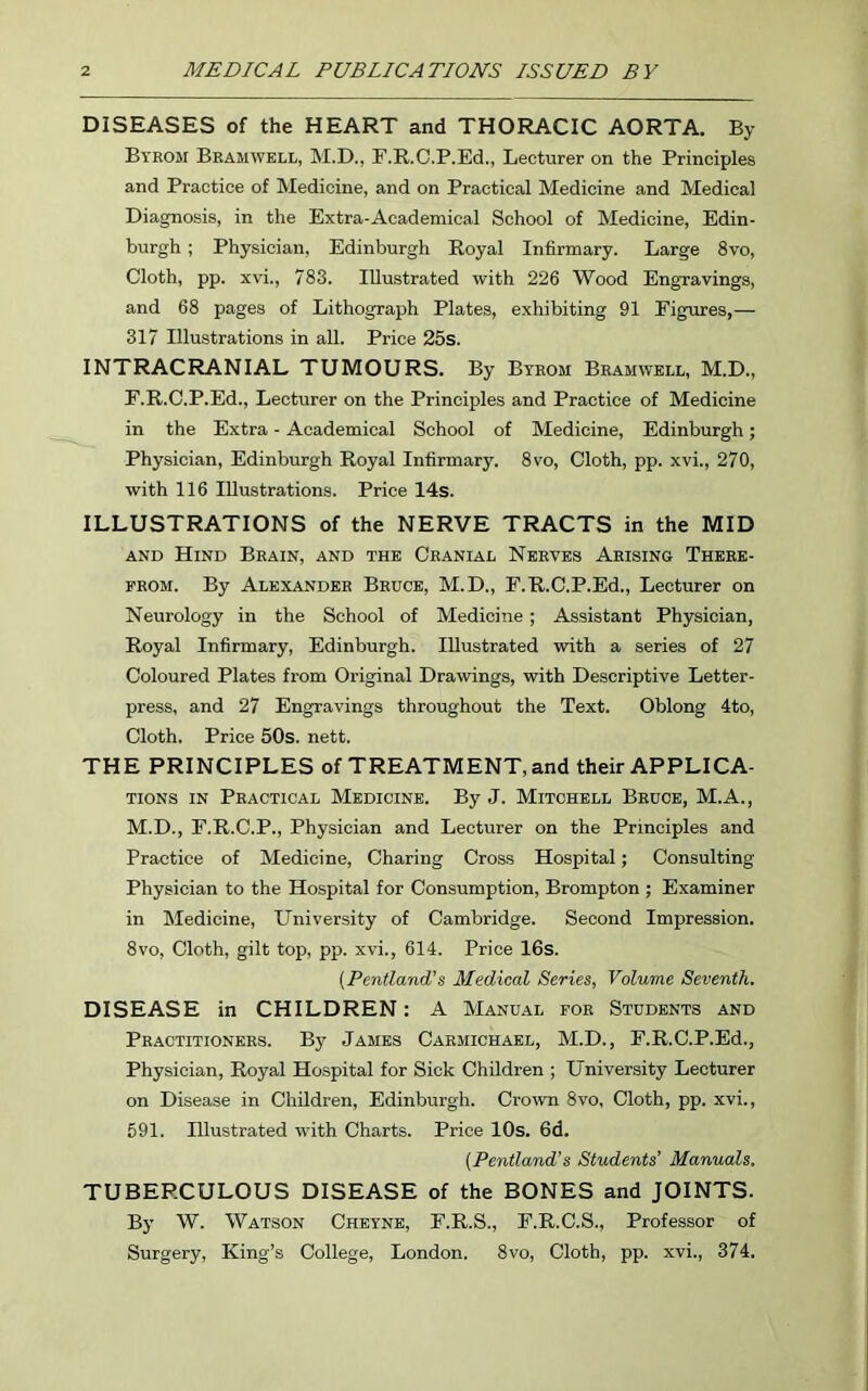 DISEASES of the HEART and THORACIC AORTA. By Byrom Bramwell, M.D., F.R.C.P.Ed., Lecturer on the Principles and Practice of Medicine, and on Practical Medicine and Medical Diagnosis, in the Extra-Academical School of Medicine, Edin- burgh ; Physician, Edinburgh Royal Infirmary. Large 8vo, Cloth, pp. xvi., 783. Illustrated with 226 Wood Engravings, and 68 pages of Lithograph Plates, exhibiting 91 Figures,— 317 Illustrations in all. Price 25s. INTRACRANIAL TUMOURS. By Byrom Bramwell, M.D., F.R.C.P.Ed., Lecturer on the Principles and Practice of Medicine in the Extra - Academical School of Medicine, Edinburgh; Physician, Edinburgh Royal Infirmary. 8vo, Cloth, pp. xvi., 270, with 116 Illustrations. Price 14s. ILLUSTRATIONS of the NERVE TRACTS in the MID and Hind Brain, and the Cranial Nerves Arising There- from. By Alexander Bruce, M.D., F.R.C.P.Ed., Lecturer on Neurology in the School of Medicine; Assistant Physician, Royal Infirmary, Edinburgh. Illustrated with a series of 27 Coloured Plates from Original Drawings, with Descriptive Letter- press, and 27 Engravings throughout the Text. Oblong 4to, Cloth. Price 50s. nett. THE PRINCIPLES of TREATMENT, and their APPLICA- TIONS in Practical Medicine. By J. Mitchell Bruce, M.A., M.D., F.R.C.P., Physician and Lecturer on the Principles and Practice of Medicine, Charing Cross Hospital; Consulting Physician to the Hospital for Consumption, Brompton ; Examiner in Medicine, University of Cambridge. Second Impression. 8vo, Cloth, gilt top, pp. xvi., 614. Price 16s. (Pentland’s Medical Series, Volume Seventh. DISEASE in CHILDREN: A Manual for Students and Practitioners. By James Carmichael, M.D., F.R.C.P.Ed., Physician, Royal Hospital for Sick Children ; University Lecturer on Disease in Children, Edinburgh. Crown 8vo, Cloth, pp. xvi., 591. Illustrated with Charts. Price 10s. 6d. (Pentland1 s Students’ Manuals. TUBERCULOUS DISEASE of the BONES and JOINTS. By W. Watson Cheyne, F.R.S., F.R.C.S., Professor of Surgery, King’s College, London. 8vo, Cloth, pp. xvi., 374.