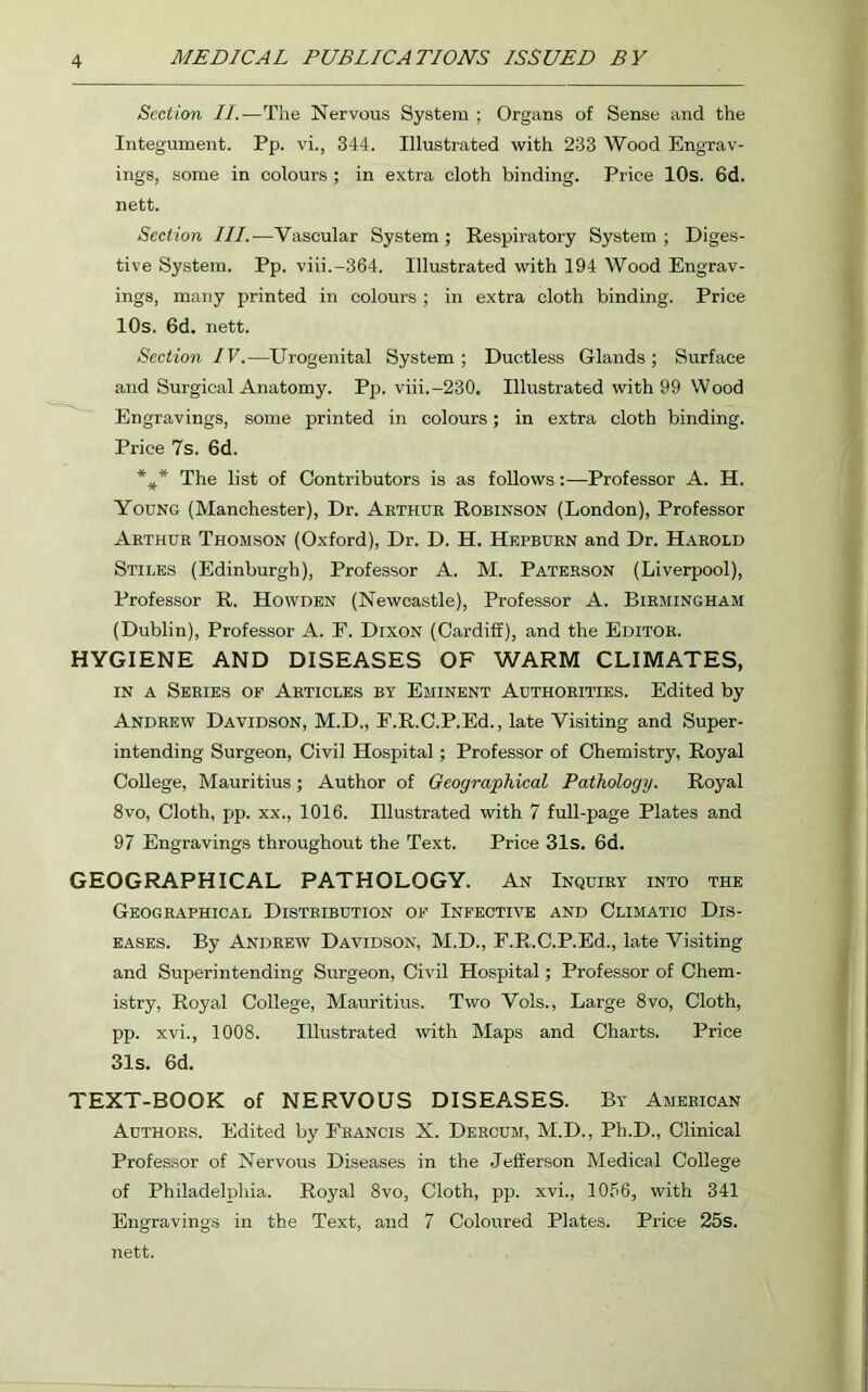 Section II.—The Nervous System ; Organs of Sense and the Integument. Pp. vi., 344. Illustrated with 233 Wood Engrav- ings, some in colours ; in extra cloth binding. Price 10s. 6d. nett. Section III.—Vascular System ; Respiratory System ; Diges- tive System. Pp. viii.-364. Illustrated with 194 Wood Engrav- ings, many printed in colours ; in extra cloth binding. Price 10s. 6d. nett. Section IV.—Urogenital System; Ductless Glands; Surface and Surgical Anatomy. Pp. viii.-230. Illustrated with 99 Wood Engravings, some printed in colours; in extra cloth binding. Price 7s. 6d. %* The list of Contributors is as follows:—Professor A. H. Young (Manchester), Dr. Arthur Robinson (London), Professor Arthur Thomson (Oxford), Dr. D. H. Hepburn and Dr. Harold Stiles (Edinburgh), Professor A. M. Paterson (Liverpool), Professor R. Howden (Newcastle), Professor A. Birmingham (Dublin), Professor A. F. Dixon (Cardiff), and the Editor. HYGIENE AND DISEASES OF WARM CLIMATES, in a Series of Articles by Eminent Authorities. Edited by Andrew Davidson, M.D., P.R.C.P.Ed., late Visiting and Super- intending Surgeon, Civil Hospital; Professor of Chemistry, Royal College, Mauritius; Author of Geographical Pathology. Royal 8vo, Cloth, pp. xx., 1016. Hlustrated with 7 full-page Plates and 97 Engravings throughout the Text. Price 31s. 6d. GEOGRAPHICAL PATHOLOGY. An Inquiry into the Geographical Distribution of Infective and Climatic Dis- eases. By Andrew Davidson, M.D., F.R.C.P.Ed., late Visiting and Superintending Surgeon, Civil Hospital; Professor of Chem- istry, Royal College, Mauritius. Two Vols., Large 8vo, Cloth, pp. xvi., 1008. Illustrated with Maps and Charts. Price 31s. 6d. TEXT-BOOK of NERVOUS DISEASES. By American Authors. Edited by Francis X. Dercum, M.D., Ph.D., Clinical Professor of Nervous Diseases in the Jefferson Medical College of Philadelphia. Royal 8vo, Cloth, pp. xvi., 1096, with 341 Engravings in the Text, and 7 Coloured Plates. Price 25s. nett.