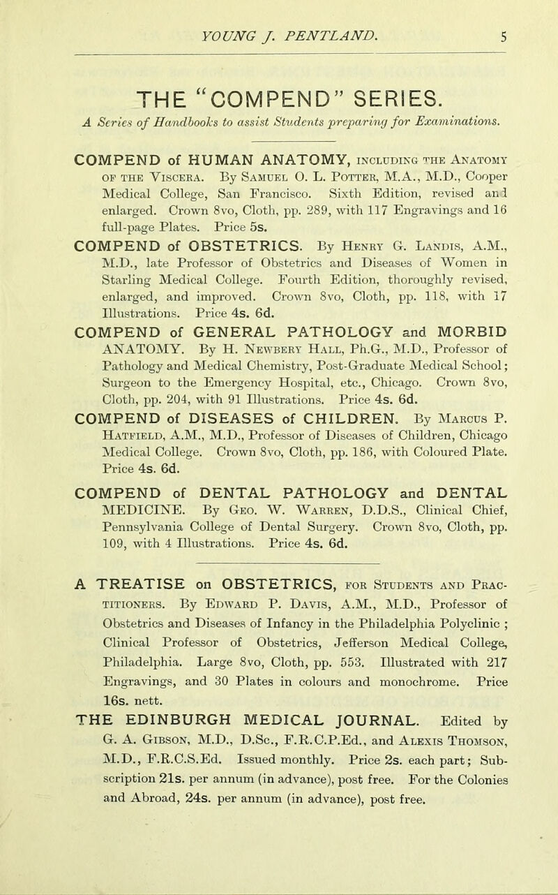 THE “COMPEND” SERIES. A Scries of Handbooks to assist Students preparing for Examinations. COMPEND of HUMAN ANATOMY, including the Anatomy of the Viscera. By Samuel O. L. Potter, M.A., M.D., Cooper Medical College, San Francisco. Sixth Edition, revised and enlarged. Crown 8vo, Cloth, pp. 289, with 117 Engravings and 16 full-page Plates. Price 5s. COMPEND of OBSTETRICS. By Henry G. Landis, A.M., M.D., late Professor of Obstetrics and Diseases of Women in Starling Medical College. Fourth Edition, thoroughly revised, enlarged, and improved. Crown 8vo, Cloth, pp. 118, with 17 Illustrations. Price 4s. 6d. COMPEND of GENERAL PATHOLOGY and MORBID ANATOMY. By H. Newbert Hall, Ph.G., M.D., Professor of Pathology and Medical Chemistry, Post-Graduate Medical School; Surgeon to the Emergency Hospital, etc., Chicago. Crown 8vo, Cloth, pp. 204, with 91 Illustrations. Price 4s. 6d. COMPEND of DISEASES of CHILDREN. By Marcus P. Hatfield, A.M., M.D., Professor of Diseases of Children, Chicago Medical College. Crown 8vo, Cloth, pp. 186, with Coloured Plate. Price 4s. 6d. COMPEND of DENTAL PATHOLOGY and DENTAL MEDICINE. By Geo. W. Warren, D.D.S., Clinical Chief, Pennsylvania College of Dental Surgery. Crown 8vo, Cloth, pp. 109, with 4 Illustrations. Price 4s. 6d. A TREATISE on OBSTETRICS, for Students and Prac- titioners. By Edward P. Davis, A.M., M.D., Professor of Obstetrics and Diseases of Infancy in the Philadelphia Polyclinic ; Clinical Professor of Obstetrics, Jefferson Medical College, Philadelphia. Large 8vo, Cloth, pp. 553. Illustrated with 217 Engravings, and 30 Plates in colours and monochrome. Price 16s. nett. THE EDINBURGH MEDICAL JOURNAL. Edited by G. A. Gibson, M.D., D.Sc., F.R.C.P.Ed., and Alexis Thomson, M.D., F.R.C.S.Ed. Issued monthly. Price 2s. each part; Sub- scription 21s. per annum (in advance), post free. For the Colonies and Abroad, 24s. per annum (in advance), post free.