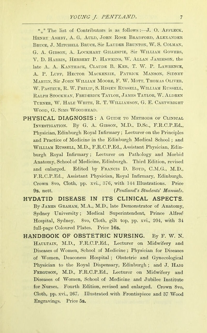 *** The list of Contributors is as follows :—J. O. Affleck, Henry Ashby, A. G. Auld, John Rose Bradford, Alexander Bruce, J. Mitchell Bruce, Sir Lauder Brunton, W. S. Colman, G. A. Gibson, A. Lockhart Gillespie, Sir William Gowers, V. D. Harris, Herbert P. Hawkins, W. Allan Jamieson, the late A. A. Kanthack, Claude B. Ker, T. W. P. Lawrence, A. P. Luff, Hector Mackenzie, Patrick Manson, Sidney Martin, Sir John William Moore, F. W. Mott, Thomas Oliver, W. Pasteur, R. W. Philip, S. Risien Russell, William Russell, Ralph Stockman, Frederick Taylor, James Taylor, W. Aldren Turner, W. Hale White, R. T. Williamson, G. E. Cartwright Wood, G. Sims Woodhead. PHYSICAL DIAGNOSIS : A Guide to Methods of Clinical Investigation. By G. A. Gibson, M.D., D.Sc., F.R.C.P.Ed., Physician, Edinburgh Royal Infirmary ; Lecturer on the Principles and Practice of Medicine in the Edinburgh Medical School ; and William Russell, M.D., F.R.C.P.Ed., Assistant Physician, Edin- burgh Royal Infirmary ; Lecturer on Pathology and Morbid Anatomy, School of Medicine, Edinburgh. Third Edition, revised and enlarged. Edited by Francis D. Boyd, C.M.G., M.D., F.R.C.P.Ed., Assistant Physician, Royal Infirmary, Edinburgh. Crown 8vo, Cloth, pp. xvi., 376, with 144 Illustrations. Price 9s. nett. (Pentland’s Students' Manuals. HYDATID DISEASE IN ITS CLINICAL ASPECTS. By James Graham, M.A., M.D., late Demonstrator of Anatomy, Sydney University; Medical Superintendent, Prince Alfred Hospital, Sydney. 8vo, Cloth, gilt top, pp. xvi., 204, with 34 full-page Coloured Plates. Price 16s. HANDBOOK OF OBSTETRIC NURSING. By F. W. N. Haultain, M.D., F.R.C.P.Ed., Lecturer on Midwifery and Diseases of Women, School of Medicine ; Physician for Diseases of Women, Deaconess Hospital ; Obstetric and Gynecological Physician to the Royal Dispensary, Edinburgh ; and J. Haig Ferguson, M.D., F.R.C.P.Ed., Lecturer on Midwifery and Diseases of Women, School of Medicine and Jubilee Institute for Nurses. Fourth Edition, revised and enlarged. Crown 8vo, Cloth, pp. xvi., 267. Illustrated with Frontispiece and 37 Wood Engravings. Price 5s.