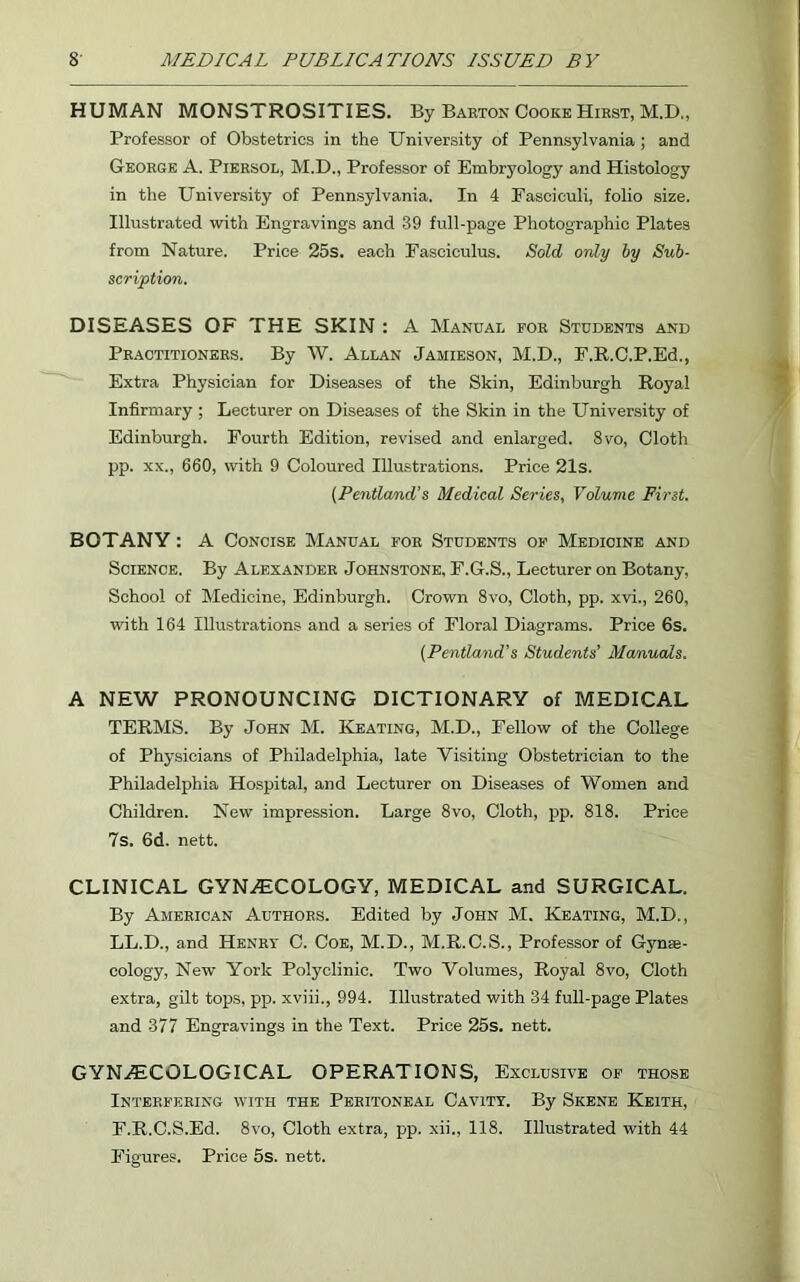 HUMAN MONSTROSITIES. By Barton Cooke Hirst, M.D., Professor of Obstetrics in the University of Pennsylvania ; and George A. Piersol, M.D., Professor of Embryology and Histology in the University of Pennsylvania. In 4 Fasciculi, folio size. Illustrated with Engravings and 39 full-page Photographic Plates from Nature. Price 25s. each Fasciculus. Sold only by Sub- scription. DISEASES OF THE SKIN : A Manual for Students and Practitioners. By W. Allan Jamieson, M.D., F.R.C.P.Ed., Extra Physician for Diseases of the Skin, Edinburgh Royal Infirmary ; Lecturer on Diseases of the Skin in the University of Edinburgh. Fourth Edition, revised and enlarged. 8vo, Cloth pp. xx., 660, with 9 Coloured Illustrations. Price 21s. (Pentland’s Medical Series, Volume First. BOTANY: A Concise Manual for Students of Medicine and Science. By Alexander Johnstone, F.G.S., Lecturer on Botany, School of Medicine, Edinburgh. Crown 8vo, Cloth, pp. xvi., 260, with 164 Illustrations and a series of Floral Diagrams. Price 6s. (Pentland’s Students' Manuals. A NEW PRONOUNCING DICTIONARY of MEDICAL TERMS. By John M. Keating, M.D., Fellow of the College of Physicians of Philadelphia, late Visiting Obstetrician to the Philadelphia Hospital, and Lecturer on Diseases of Women and Children. New impression. Large 8vo, Cloth, pp. 818. Price 7s. 6d. nett. CLINICAL GYNAECOLOGY, MEDICAL and SURGICAL. By American Authors. Edited by John M. Keating, M.D., LL.D., and Henry C. Coe, M.D., M.R.C.S., Professor of Gynae- cology, New York Polyclinic. Two Volumes, Royal 8vo, Cloth extra, gilt tops, pp. xviii., 994. Illustrated with 34 full-page Plates and 377 Engravings in the Text. Price 25s. nett. GYNAECOLOGICAL OPERATIONS, Exclusive of those Interfering with the Peritoneal Cavity. By Skene Keith, F.R.C.S.Ed. 8vo, Cloth extra, pp. xii., 118. Illustrated with 44 Figures. Price 5s. nett.