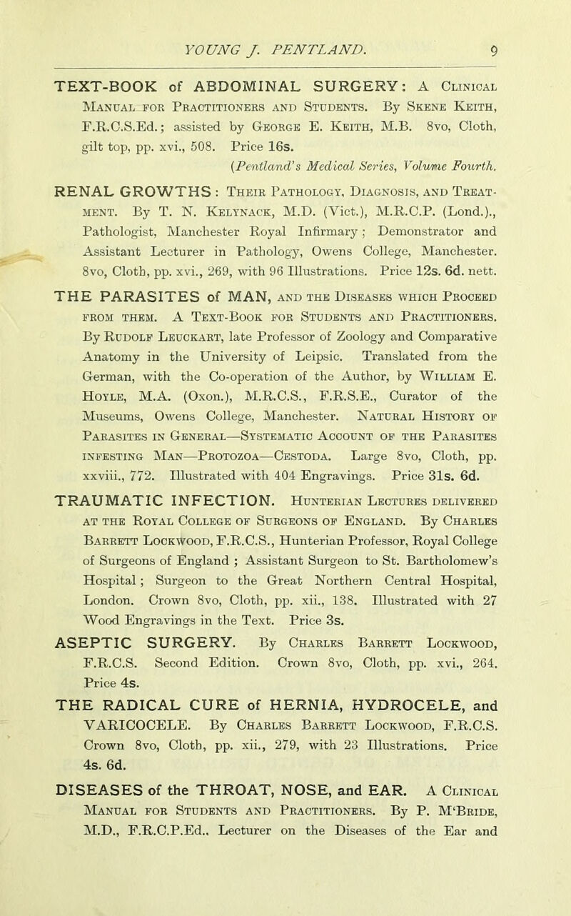 TEXT-BOOK of ABDOMINAL SURGERY: A Clinical Manual foe Practitioners and Students. By Skene Keith, F.R.C.S.Ed.; assisted by George E. Keith, M.B. 8vo, Cloth, gilt top, pp. xvi., 508. Price 16s. (Pentland’s Medical Series, Volurie Fourth. RENAL GROWTHS : Their Pathology, Diagnosis, and Treat- ment. By T. N. Kelynack, M.D. (Viet.), M.R.C.P. (Bond.)., Pathologist, Manchester Royal Infirmary; Demonstrator and Assistant Lecturer in Pathology, Owens College, Manchester. 8vo, Cloth, pp. xvi., 269, with 96 Illustrations. Price 12s. 6d. nett. THE PARASITES of MAN, and the Diseases which Proceed FROM THEM. A TEXT-BOOK FOR STUDENTS AND PRACTITIONERS. By Rudolf Leuckart, late Professor of Zoology and Comparative Anatomy in the University of Leipsic. Translated from the German, with the Co-operation of the Author, by William E. Hoyle, M.A. (Oxon.), M.R.C.S., F.R.S.E., Curator of the Museums, Owens College, Manchester. Natural History of Parasites in General—Systematic Account of the Parasites infesting Man—Protozoa—Cestoda. Large 8vo, Cloth, pp. xxviii., 772. Illustrated with 404 Engravings. Price 31s. 6d. TRAUMATIC INFECTION. Hunterian Lectures delivered at the Royal College of Surgeons of England. By Charles Barrett Lockwood, F.R.C.S., Hunterian Professor, Royal College of Surgeons of England ; Assistant Surgeon to St. Bartholomew’s Hospital ; Surgeon to the Great Northern Central Hospital, London. Crown 8vo, Cloth, pp. xii., 138. Illustrated with 27 Wood Engravings in the Text. Price 3s. ASEPTIC SURGERY. By Charles Barrett Lockwood, F.R.C.S. Second Edition. Crown 8vo, Cloth, pp. xvi., 264. Price 4s. THE RADICAL CURE of HERNIA, HYDROCELE, and VARICOCELE. By Charles Barrett Lockwood, F.R.C.S. Crown 8vo, Cloth, pp. xii., 279, with 23 Illustrations. Price 4s. 6d. DISEASES of the THROAT, NOSE, and EAR. A Clinical Manual for Students and Practitioners. By P. M'Bride, M.D., F.R.C.P.Ed., Lecturer on the Diseases of the Ear and