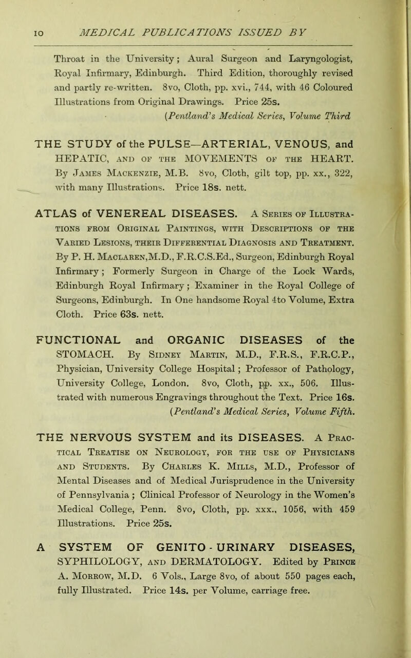 Throat in the University; Aural Surgeon and Laryngologist, Royal Infirmary, Edinburgh. Third Edition, thoroughly revised and partly re-written. 8vo, Cloth, pp. xvi., 744, with 46 Coloured Illustrations from Original Drawings. Price 25s. (Pentland’s Medical Series, Volume Third THE STUDY of the PULSE—ARTERIAL, VENOUS, and HEPATIC, and of the MOVEMENTS of the HEART. By James Mackenzie, M.B. 8vo, Cloth, gilt top, pp. xx., 322, with many Illustrations. Price 18s. nett. ATLAS of VENEREAL DISEASES. A Series of Illustra- tions from Original Paintings, with Descriptions of the Varied Lesions, their Differential Diagnosis and Treatment. By P. H. Maclaren,M.D., F.R.C.S.Ed., Surgeon, Edinburgh Royal Infirmary; Formerly Surgeon in Charge of the Lock Wards, Edinburgh Royal Infirmary; Examiner in the Royal College of Surgeons, Edinburgh. In One handsome Royal 4to Volume, Extra Cloth. Price 63s. nett. FUNCTIONAL and ORGANIC DISEASES of the STOMACH. By Sidney Martin, M.D., E.R.S., F.R.C.P., Physician, University College Hospital; Professor of Pathology, University College, London. 8vo, Cloth, pp. xx., 506. Illus- trated with numerous Engravings throughout the Text. Price 16s. (Pentland’s Medical Series, Volume Fifth. THE NERVOUS SYSTEM and its DISEASES. A Prac- tical Treatise on Neurology, for the use of Physicians and Students. By Charles K. Mills, M.D., Professor of Mental Diseases and of Medical Jurisprudence in the University of Pennsylvania; Clinical Professor of Neurology in the Women’s Medical College, Penn. 8vo, Cloth, pp. xxx., 1056, with 459 Illustrations. Price 25s. A SYSTEM OF GENITO - URINARY DISEASES, SYPHILOLOGY, and DERMATOLOGY. Edited by Prince A. Morrow, M.D. 6 Vols., Large 8vo, of about 550 pages each, fully Illustrated. Price 14s. per Volume, carriage free.
