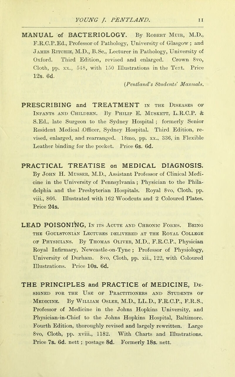 MANUAL of BACTERIOLOGY. By Robert Muir, M.D., F.R.C.P.Ed., Professor of Pathology, University of Glasgow; and James Ritchie, M.D., B.Sc., Lecturer in Pathology, University of Oxford. Third Edition, revised and enlarged. Crown 8vo, Cloth, pp. xx., 548, with 150 Illustrations in the Text. Price 12s. 6d. (Pcntland’s Students’ Manuals. PRESCRIBING and TREATMENT in the Diseases of Infants and Children. By Philip E. Muskett, L.R.C.P. & S.Ed., late Surgeon to the Sydney Hospital ; formerly Senior Resident Medical .Officer, Sydney Hospital. Third Edition, re- vised, enlarged, and rearranged. 18mo, pp. xx., 336, in Flexible Leather binding for the pocket. Price 6s. 6d. PRACTICAL TREATISE on MEDICAL DIAGNOSIS. By John H. Musser, M.D., Assistant Professor of Clinical Medi- cine in the University of Pennsylvania ; Physician to the Phila- delphia and the Presbyterian Hospitals. Royal 8vo, Cloth, pp. viii., 866. Illustrated with 162 Woodcuts and 2 Coloured Plates. Price 24s. LEAD POISONING, In its Acute and Chronic Forms. Being THE GOULSTONIAN LECTURES DELIVERED AT THE ROYAL COLLEGE of Physicians. By Thomas Oliver, M.D., F.R.C.P., Physician Royal Infirmary, Newcastle-on-Tyne; Professor of Physiology, University of Durham. 8vo, Cloth, pp. xii., 122, with Coloured Illustrations. Price 10s. 6d. THE PRINCIPLES and PRACTICE of MEDICINE, De- signed for the Use of Practitioners and Students of Medicine. By William Osler, M.D., LL.D., F.R.C.P., F.R.S., Professor of Medicine in the Johns Hopkins University, and Physician-in-Chief to the Johns Hopkins Hospital, Baltimore. Fourth Edition, thoroughly revised and largely rewritten. Large 8vo, Cloth, pp. xviii., 1182. With Charts and Illustrations. Price 7s. 6d. nett ; postage 8d. Formerly 18s. nett.