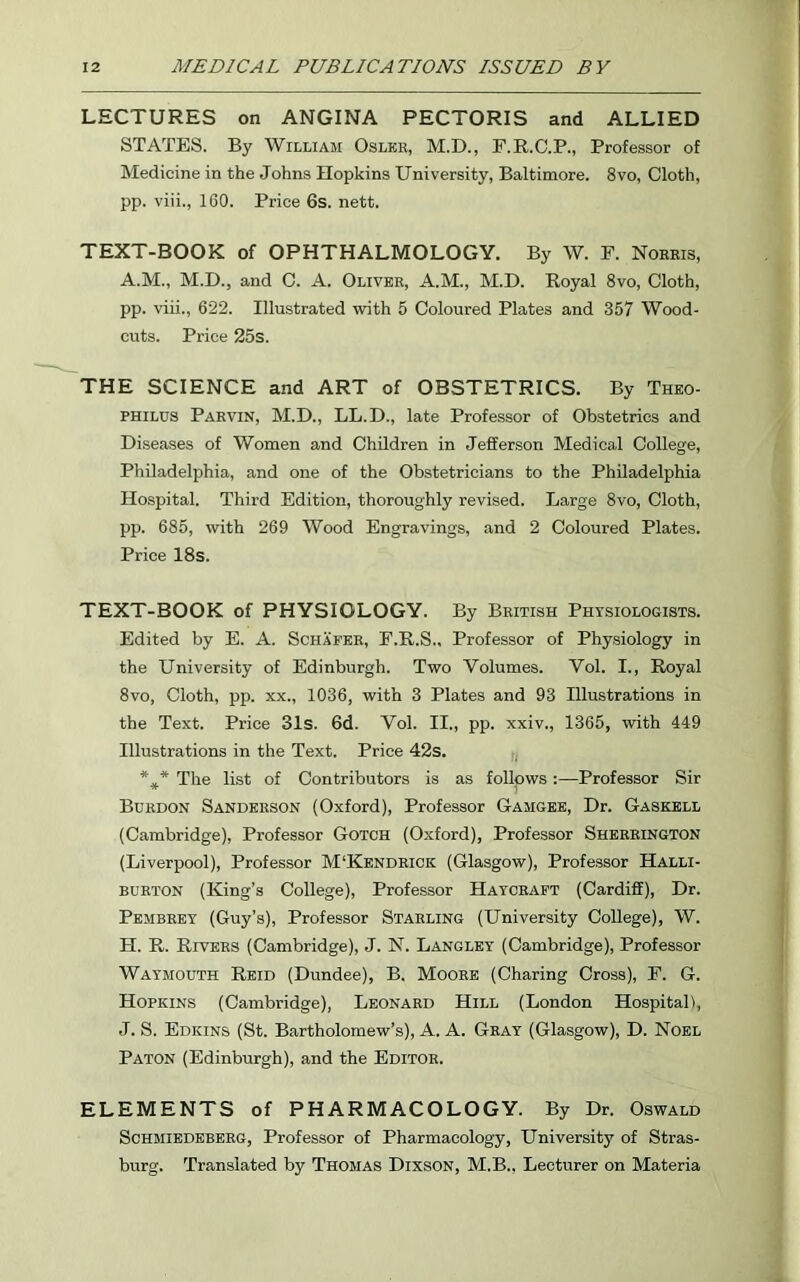 LECTURES on ANGINA PECTORIS and ALLIED STATES. By William Oslkr, M.D., F.R.C.P., Professor of Medicine in the Johns Hopkins University, Baltimore. 8vo, Cloth, pp. viii., 160. Price 6s. nett. TEXT-BOOK of OPHTHALMOLOGY. By W. F. Norris, A.M., M.D., and C. A. Oliver, A.M., M.D. Royal 8vo, Cloth, pp. viii., 622. Illustrated with 5 Coloured Plates and 357 Wood- cuts. Price 25s. THE SCIENCE and ART of OBSTETRICS. By Theo- philus Parvin, M.D., LL.D., late Professor of Obstetrics and Diseases of Women and Children in Jefferson Medical College, Philadelphia, and one of the Obstetricians to the Philadelphia Hospital. Third Edition, thoroughly revised. Large 8vo, Cloth, pp. 685, with 269 Wood Engravings, and 2 Coloured Plates. Price 18s. TEXT-BOOK of PHYSIOLOGY. By British Physiologists. Edited by E. A. Schafer, F.R.S., Professor of Physiology in the University of Edinburgh. Two Volumes. Vol. I., Royal 8vo, Cloth, pp. xx., 1036, with 3 Plates and 93 Illustrations in the Text. Price 31s. 6d. Vol. II., pp. xxiv., 1365, with 449 Illustrations in the Text. Price 42s. %* The list of Contributors is as follows :—Professor Sir Burdon Sanderson (Oxford), Professor Gamgee, Dr. Gaskell (Cambridge), Professor Gotch (Oxford), Professor Sherrington (Liverpool), Professor M‘Kendrick (Glasgow), Professor Halli- burton (King’s College), Professor Haycraft (Cardiff), Dr. Pembrey (Guy’s), Professor Starling (University College), W. H. R. Rivers (Cambridge), J. N. Langley (Cambridge), Professor Waymouth Reid (Dundee), B. Moore (Charing Cross), F. G. Hopkins (Cambridge), Leonard Hill (London Hospital), J. S. Edicins (St. Bartholomew’s), A. A. Gray (Glasgow), D. Noel Paton (Edinburgh), and the Editor. ELEMENTS of PHARMACOLOGY. By Dr. Oswald Schmiedeberg, Professor of Pharmacology, University of Stras- burg. Translated by Thomas Dixson, M.B., Lecturer on Materia