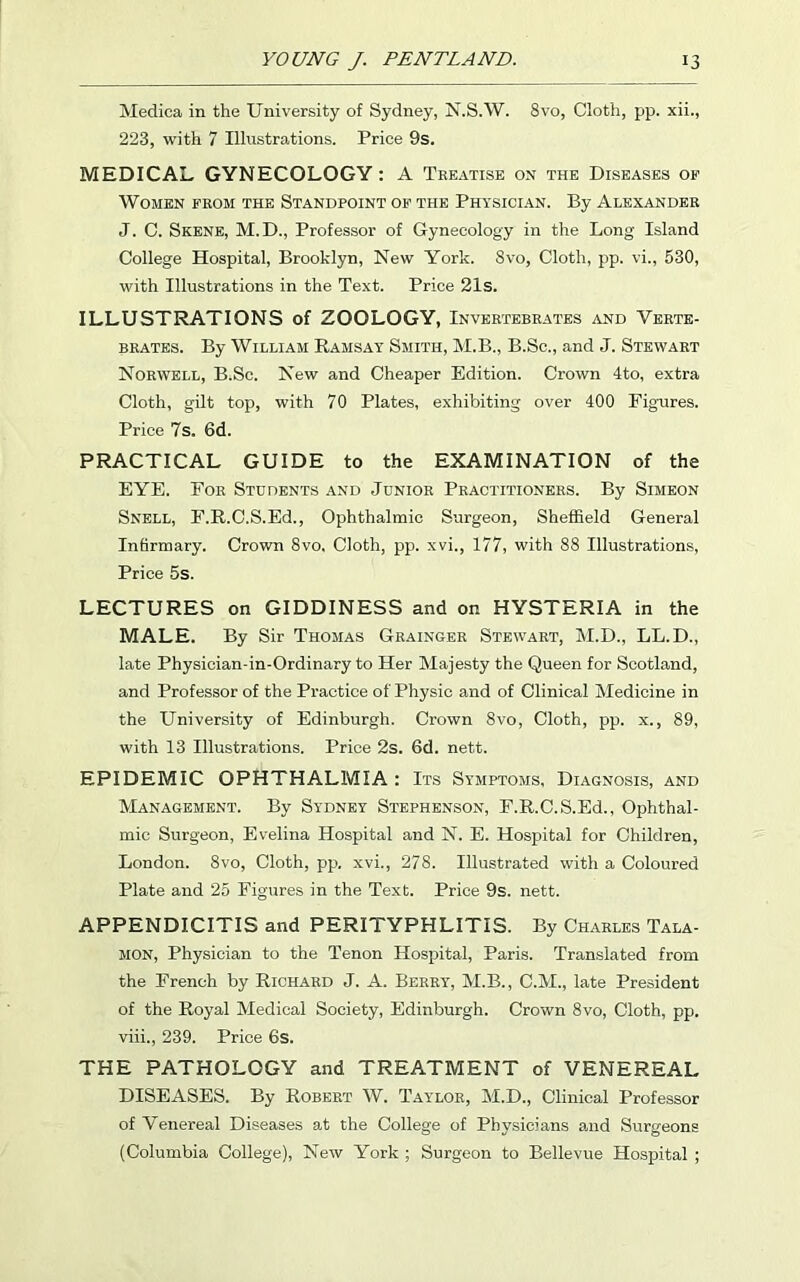 Medica in the University of Sydney, N.S.W. 8vo, Cloth, pp. xii., 223, with 7 Illustrations. Price 9s. MEDICAL GYNECOLOGY: A Treatise on the Diseases of Women from the Standpoint of the Physician. By Alexander J. C. Skene, M.D., Professor of Gynecology in the Long Island College Hospital, Brooklyn, New York. Svo, Cloth, pp. vi., 530, with Illustrations in the Text. Price 21s. ILLUSTRATIONS of ZOOLOGY, Invertebrates and Verte- brates. By William Ramsay Smith, M.B., B.Sc., and J. Stewart Norwell, B.Sc. New and Cheaper Edition. Crown 4to, extra Cloth, gilt top, with 70 Plates, exhibiting over 400 Figures. Price 7s. 6d. PRACTICAL GUIDE to the EXAMINATION of the EYE. For Students and Junior Practitioners. By Simeon Snell, F.R.C.S.Ed., Ophthalmic Surgeon, Sheffield General Infirmary. Crown 8vo, Cloth, pp. xvi., 177, with 88 Illustrations, Price 5s. LECTURES on GIDDINESS and on HYSTERIA in the MALE. By Sir Thomas Grainger Stewart, M.D., LL.D., late Physician-in-Ordinary to Her Majesty the Queen for Scotland, and Professor of the Practice of Physic and of Clinical Medicine in the University of Edinburgh. Crown Svo, Cloth, pp. x., 89, with 13 Illustrations. Price 2s. 6d. nett. EPIDEMIC OPHTHALMIA: Its Symptoms, Diagnosis, and Management. By Sydney Stephenson, F.R.C.S.Ed., Ophthal- mic Surgeon, Evelina Hospital and N. E. Hospital for Children, London. 8vo, Cloth, pp, xvi., 278. Illustrated with a Coloured Plate and 25 Figures in the Text. Price 9s. nett. APPENDICITIS and PERITYPHLITIS. By Charles Tala- MON, Physician to the Tenon Hospital, Paris. Translated from the French by Richard J. A. Berry, M.B., C.M., late President of the Royal Medical Society, Edinburgh. Crown 8vo, Cloth, pp. viii., 239. Price 6s. THE PATHOLOGY and TREATMENT of VENEREAL DISEASES. By Robert W. Taylor, M.D., Clinical Professor of Venereal Diseases at the College of Physicians and Surgeons (Columbia College), New York ; Surgeon to Bellevue Hospital ;
