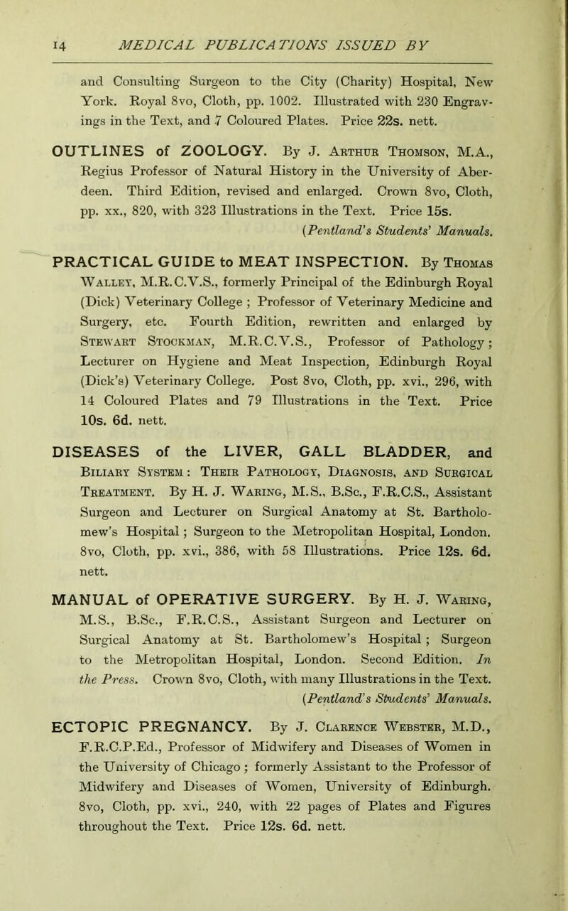 and Consulting Surgeon to the City (Charity) Hospital, New York. Royal 8vo, Cloth, pp. 1002. Illustrated with 230 Engrav- ings in the Text, and 7 Coloured Plates. Price 22s. nett. OUTLINES of ZOOLOGY. By J. Arthur Thomson, M.A., Regius Professor of Natural History in the University of Aber- deen. Third Edition, revised and enlarged. Crown 8vo, Cloth, pp. xx., 820, with 323 Illustrations in the Text. Price 15s. (Pentland’s Students' Manuals. PRACTICAL GUIDE to MEAT INSPECTION. By Thomas Wallet, M.R.C.V.S., formerly Principal of the Edinburgh Royal (Dick) Veterinary College ; Professor of Veterinary Medicine and Surgery, etc. Fourth Edition, rewritten and enlarged by Stewart Stockman, M.R.C.V.S., Professor of Pathology; Lecturer on Hygiene and Meat Inspection, Edinburgh Royal (Dick’s) Veterinary College. Post 8vo, Cloth, pp. xvi., 296, with 14 Coloured Plates and 79 Illustrations in the Text. Price 10s. 6d. nett. DISEASES of the LIVER, GALL BLADDER, and Biliary System : Their Pathology, Diagnosis, and Surgical Treatment. By H. J. Waring, M.S., B.Sc., F.R.C.S., Assistant Surgeon and Lecturer on Surgical Anatomy at St. Bartholo- mew’s Hospital; Surgeon to the Metropolitan Hospital, London. 8vo, Cloth, pp. xvi., 386, with 58 Illustrations. Price 12s. 6d. nett. MANUAL of OPERATIVE SURGERY. By H. J. Waring, M.S., B.Sc., F.R.C.S., Assistant Surgeon and Lecturer on Surgical Anatomy at St. Bartholomew’s Hospital; Surgeon to the Metropolitan Hospital, London. Second Edition. In the Press. Crown 8vo, Cloth, with many Illustrations in the Text. (Pentland’s Students’ Manuals. ECTOPIC PREGNANCY. By J. Clarence Webster, M.D., F.R.C.P.Ed., Professor of Midwifery and Diseases of Women in the University of Chicago ; formerly Assistant to the Professor of Midwifery and Diseases of Women, University of Edinburgh. 8vo, Cloth, pp. xvi., 240, with 22 pages of Plates and Figures throughout the Text. Price 12s. 6d. nett.