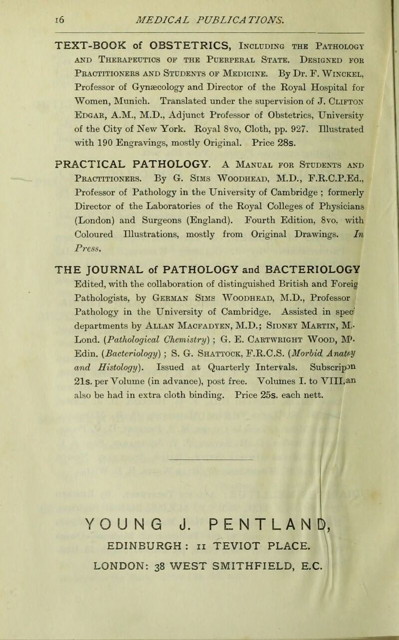 TEXT-BOOK of OBSTETRICS, Including the Pathology and Therapeutics of the Puerperal State. Designed for Practitioners and Students of Medicine. By Dr. P. Winckel, Professor of Gynaecology and Director of the Royal Hospital for Women, Munich. Translated under the supervision of J. Clifton Edgar, A.M., M.D., Adjunct Professor of Obstetrics, University of the City of New York. Royal 8vo, Cloth, pp. 927. Illustrated with 190 Engravings, mostly Original. Price 28s. PRACTICAL PATHOLOGY. A Manual for Students and Practitioners. By G. Sims Woodhead, M.D., F.R.C.P.Ed., Professor of Pathology in the University of Cambridge ; formerly Director of the Laboratories of the Royal Colleges of Physicians (London) and Surgeons (England). Fourth Edition, 8vo. with Coloured Illustrations, mostly from Original Drawings. In Press. THE JOURNAL of PATHOLOGY and BACTERIOLOGY Edited, with the collaboration of distinguished British and Foreig Pathologists, by German Sims Woodhead, M.D., Professor Pathology in the University of Cambridge. Assisted in spec- departments by Allan Macfadyen, M.D.; Sidney Martin, M.- Lond. (Pathological Chemistry) ; G. E. Cartwright Wood, M'- Edin. (Bacteriology) ; S. G. Shattock, F.R.C.S. (Morbid. Anatty and Histology). Issued at Quarterly Intervals. Subscript® 21s. per Volume (in advance), post free. Volumes I. to VIII.an also be had in extra cloth binding. Price 25s. each nett. YOUNG J. PENTLAN EDINBURGH : ii TEVIOT PLACE. LONDON: 38 WEST SMITHFIELD, E.C.