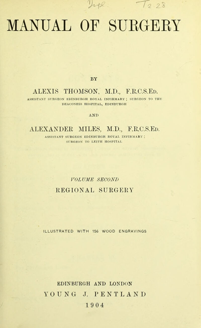 ■ 'riQ.Z’% MANUAL OF SURGERY BY ALEXIS THOMSON, M.D., F.RC.S.Ed. ASSISTANT SURGEON EDINBURGH ROYAL INFIRMARY ; SURGEON TO THE DEACONESS HOSPITAL, EDINBURGH AND ALEXANDER MILES, M.D., F.RC.S.Ed. ASSISTANT SURGEON EDINBURGH ROYAL INFIRMARY ; SURGEON TO LEITH HOSPITAL VOLUME SECOND REGIONAL SURGERY ILLUSTRATED WITH 156 WOOD ENGRAVINGS EDINBURGH AND LONDON YOUNG J. PENTLAND 19 04