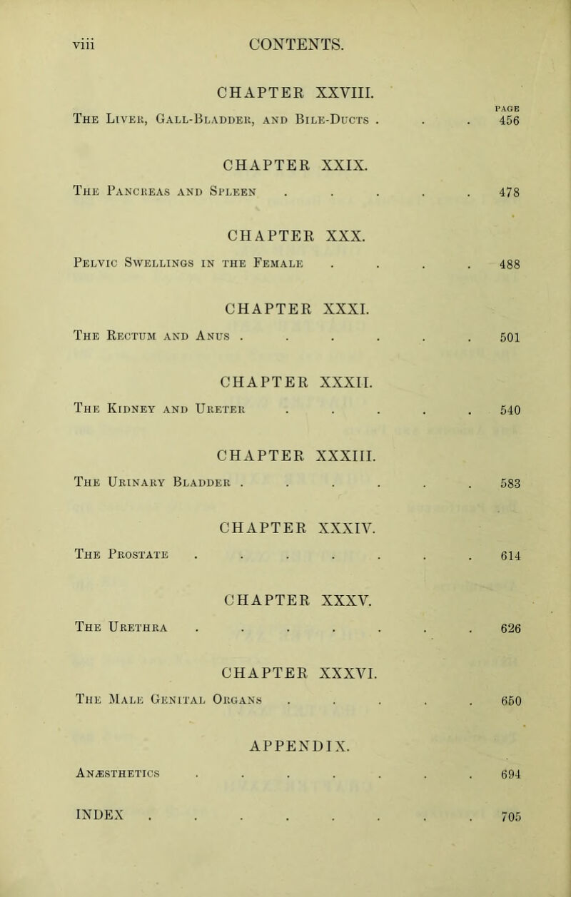 CHAPTER XXVIII. PAGE The Livek, Gall-Bladder, and Bile-Ducts . . . 456 CHAPTER XXIX. The Pancreas and Spleen ..... 478 CHAPTER XXX. Pelvic Swellings in the Female .... 488 CHAPTER XXXI. The Rectum and Anus ...... 501 CHAPTER XXXII. The Kidney and Ureter ..... 540 CHAPTER XXXIII. The Urinary Bladder ...... 583 CHAPTER XXXIV. The Prostate . . . . . . .614 CHAPTER XXXV. The Urethra ....... 626 CHAPTER XXXVI. The Male Genital Organs ..... 650 APPENDIX. Anesthetics ....... 694 INDEX 705