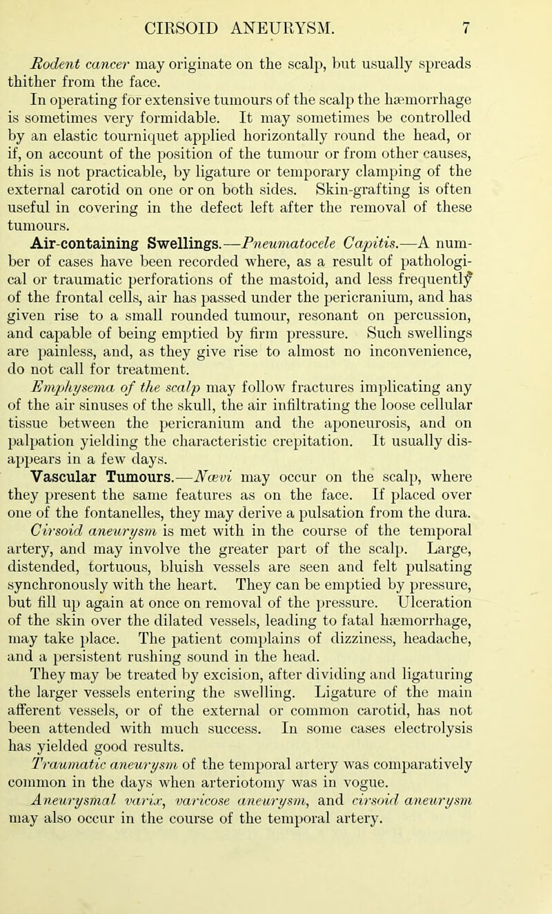 Rodent cancer may originate on the scalp, but usually spreads thither from the face. In operating for extensive tumours of the scalp the haemorrhage is sometimes very formidable. It may sometimes be controlled by an elastic tourniquet applied horizontally round the head, or if, on account of the position of the tumour or from other causes, this is not practicable, by ligature or temporary clamping of the external carotid on one or on both sides. Skin-grafting is often useful in covering in the defect left after the removal of these tumours. Air-containing Swellings.—Pneumatocele Capitis.—A num- ber of cases have been recorded where, as a result of pathologi- cal or traumatic perforations of the mastoid, and less frequently of the frontal cells, air has passed under the pericranium, and has given rise to a small rounded tumour, resonant on percussion, and capable of being emptied by firm pressure. Such swellings are painless, and, as they give rise to almost no inconvenience, do not call for treatment. Emphysema of the scalp may follow fractures implicating any of the air sinuses of the skull, the air infiltrating the loose cellular tissue between the pericranium and the aponeurosis, and on palpation yielding the characteristic crepitation. It usually dis- appears in a few days. Vascular Tumours.—Ncevi may occur on the scalp, where they present the same features as on the face. If placed over one of the fontanelles, they may derive a pulsation from the dura. Cirsoid aneurysm is met with in the course of the temporal artery, and may involve the greater part of the scalp. Large, distended, tortuous, bluish vessels are seen and felt pulsating synchronously with the heart. They can be emptied by pressure, but fill uji again at once on removal of the pressure. Ulceration of the skin over the dilated vessels, leading to fatal luemorrhage, may take place. The patient complains of dizziness, headache, and a persistent rushing sound in the head. They may be treated by excision, after dividing and ligaturing the larger vessels entering the swelling. Ligature of the main afferent vessels, or of the external or common carotid, has not been attended with much success. In some cases electrolysis has yielded good results. Traumatic aneurysm of the temporal artery was comparatively common in the days when arteriotomy was in vogue. Aneurysmal varix, varicose aneurysm, and cirsoid aneurysm may also occur in the course of the temporal artery.