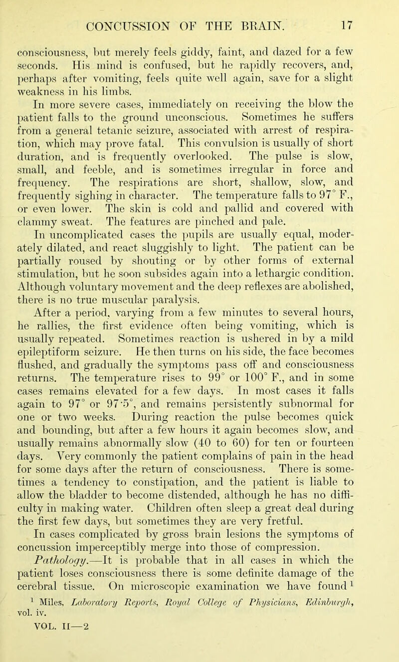 consciousness, but merely feels giddy, faint, and dazed for a few seconds. His mind is confused, but lie rapidly recovers, and, perhaps after vomiting, feels quite well again, save for a slight weakness in his limbs. In more severe cases, immediately on receiving the blow the patient falls to the ground unconscious. Sometimes he suffers from a general tetanic seizure, associated with arrest of respira- tion, which may prove fatal. This convulsion is usually of short duration, and is frequently overlooked. The pulse is slow, small, and feeble, and is sometimes irregular in force and frequency. The respirations are short, shallow, slow, and frequently sighing in character. The temperature falls to 97° F., or even lower. The skin is cold and pallid and covered with clammy sweat. The features are pinched and pale. In uncomplicated cases the pupils are usually equal, moder- ately dilated, and react sluggishly to light. The patient can be partially roused by shouting or by other forms of external stimulation, but he soon subsides again into a lethargic condition. Although voluntary movement and the deep reflexes are abolished, there is no true muscular paralysis. After a period, varying from a few minutes to several hours, he rallies, the first evidence often being vomiting, which is usually repeated. Sometimes reaction is ushered in by a mild epileptiform seizure. He then turns on his side, the face becomes flushed, and gradually the symptoms pass off and consciousness returns. The temperature rises to 99° or 100° F., and in some cases remains elevated for a few days. In most cases it falls again to 97° or 97-5°, and remains persistently subnormal for one or two weeks. During reaction the pulse becomes quick and bounding, but after a few hours it again becomes slow, and usually remains abnormally slow (40 to 60) for ten or fourteen days. Very commonly the patient complains of pain in the head for some days after the return of consciousness. There is some- times a tendency to constipation, and the patient is liable to allow the bladder to become distended, although he has no diffi- culty in making water. Children often sleep a great deal during the first few days, but sometimes they are very fretful. In cases complicated by gross brain lesions the symptoms of concussion imperceptibly merge into those of compression. Pathology.—It is probable that in all cases in which the patient loses consciousness there is some definite damage of the cerebral tissue. On microscopic examination we have found 1 1 Miles, Laboratory Reports, Royal College of Physicians, Edinburgh, vol. iv. VOL. II—2