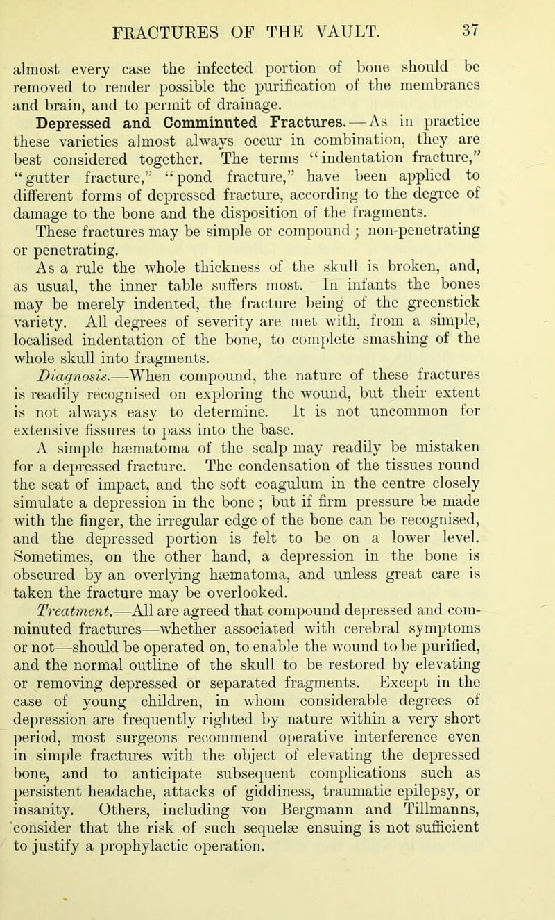 almost every case tlie infected portion of bone should be removed to render possible the purification of the membranes and brain, and to permit of drainage. Depressed and Comminuted Fractures.—As in practice these varieties almost always occur in combination, they are best considered together. The terms “ indentation fracture,” “gutter fracture,” “pond fracture,” have been applied to different forms of depressed fracture, according to the degree of damage to the bone and the disposition of the fragments. These fractures may be simple or compound ; non-penetrating or penetrating. As a rule the whole thickness of the skull is broken, and, as usual, the inner table suffers most. In infants the bones may be merely indented, the fracture being of the greenstick variety. All degrees of severity are met with, from a simple, localised indentation of the bone, to complete smashing of the whole skull into fragments. Diagnosis.—When compound, the nature of these fractures is readily recognised on exploring the wound, but their extent is not always easy to determine. It is not uncommon for extensive fissures to pass into the base. A simple hfematoma of the scalp may readily be mistaken for a depressed fracture. The condensation of the tissues round the seat of impact, and the soft coagulum in the centre closely simulate a depression in the bone; but if firm pressure be made with the finger, the irregular edge of the bone can be recognised, and the depressed portion is felt to be on a lower level. Sometimes, on the other hand, a depression in the bone is obscured by an overlying lnematoma, and unless great care is taken the fracture may be overlooked. Treatment.—All are agreed that compound depressed and com- minuted fractures—whether associated with cerebral symptoms or not—should be operated on, to enable the wound to be purified, and the normal outline of the skull to be restored by elevating or removing depressed or separated fragments. Except in the case of young children, in whom considerable degrees of depression are frequently righted by nature within a very short period, most surgeons recommend operative interference even in simple fractures with the object of elevating the depressed bone, and to anticipate subsequent complications such as persistent headache, attacks of giddiness, traumatic epilepsy, or insanity. Others, including von Bergmann and Tillmanns, consider that the risk of such sequelae ensuing is not sufficient to justify a prophylactic operation.