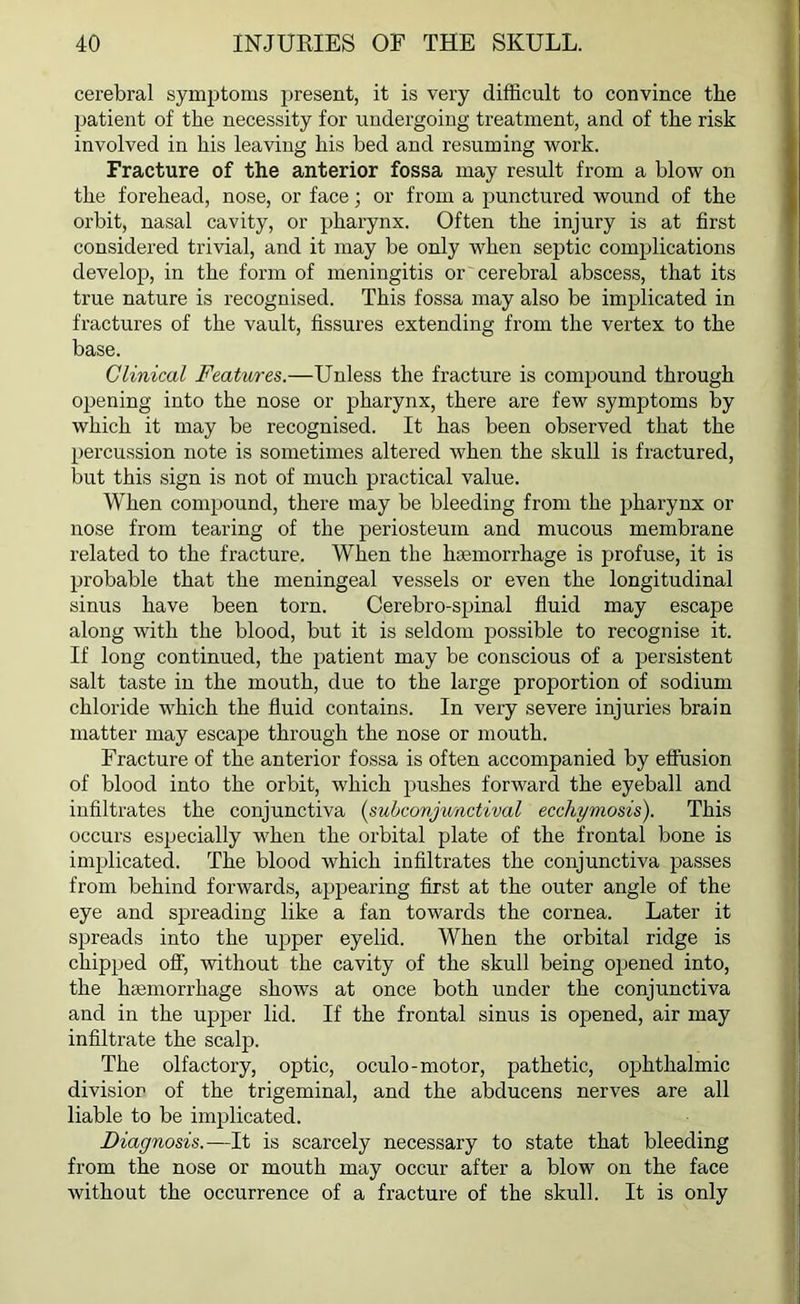 cerebral symptoms present, it is very difficult to convince the patient of the necessity for undergoing treatment, and of the risk involved in his leaving his bed and resuming work. Fracture of the anterior fossa may result from a blow on the forehead, nose, or face; or from a punctured wound of the orbit, nasal cavity, or pharynx. Often the injury is at first considered trivial, and it may be only when septic complications develop, in the form of meningitis or cerebral abscess, that its true nature is recognised. This fossa may also be implicated in fractures of the vault, fissures extending from the vertex to the base. Clinical Features.—Unless the fracture is compound through opening into the nose or pharynx, there are few symptoms by which it may be recognised. It has been observed that the percussion note is sometimes altered when the skull is fractured, but this sign is not of much practical value. When compound, there may be bleeding from the pharynx or nose from tearing of the periosteum and mucous membrane related to the fracture. When the haemorrhage is profuse, it is probable that the meningeal vessels or even the longitudinal sinus have been torn. Cerebro-spinal fluid may escape along with the blood, but it is seldom possible to recognise it. If long continued, the patient may be conscious of a persistent salt taste in the mouth, due to the large proportion of sodium chloride which the fluid contains. In very severe injuries brain matter may escape through the nose or mouth. Fracture of the anterior fossa is often accompanied by effusion of blood into the orbit, which pushes forward the eyeball and infiltrates the conjunctiva (subconjunctival ecchymosis). This occurs especially when the orbital plate of the frontal bone is implicated. The blood which infiltrates the conjunctiva passes from behind forwards, appearing first at the outer angle of the eye and spreading like a fan towards the cornea. Later it spreads into the upper eyelid. When the orbital ridge is chipped off, without the cavity of the skull being opened into, the haemorrhage shows at once both under the conjunctiva and in the upper lid. If the frontal sinus is opened, air may infiltrate the scalp. The olfactory, optic, oculo-motor, pathetic, ophthalmic division of the trigeminal, and the abducens nerves are all liable to be implicated. Diagnosis.—It is scarcely necessary to state that bleeding from the nose or mouth may occur after a blow on the face without the occurrence of a fracture of the skull. It is only