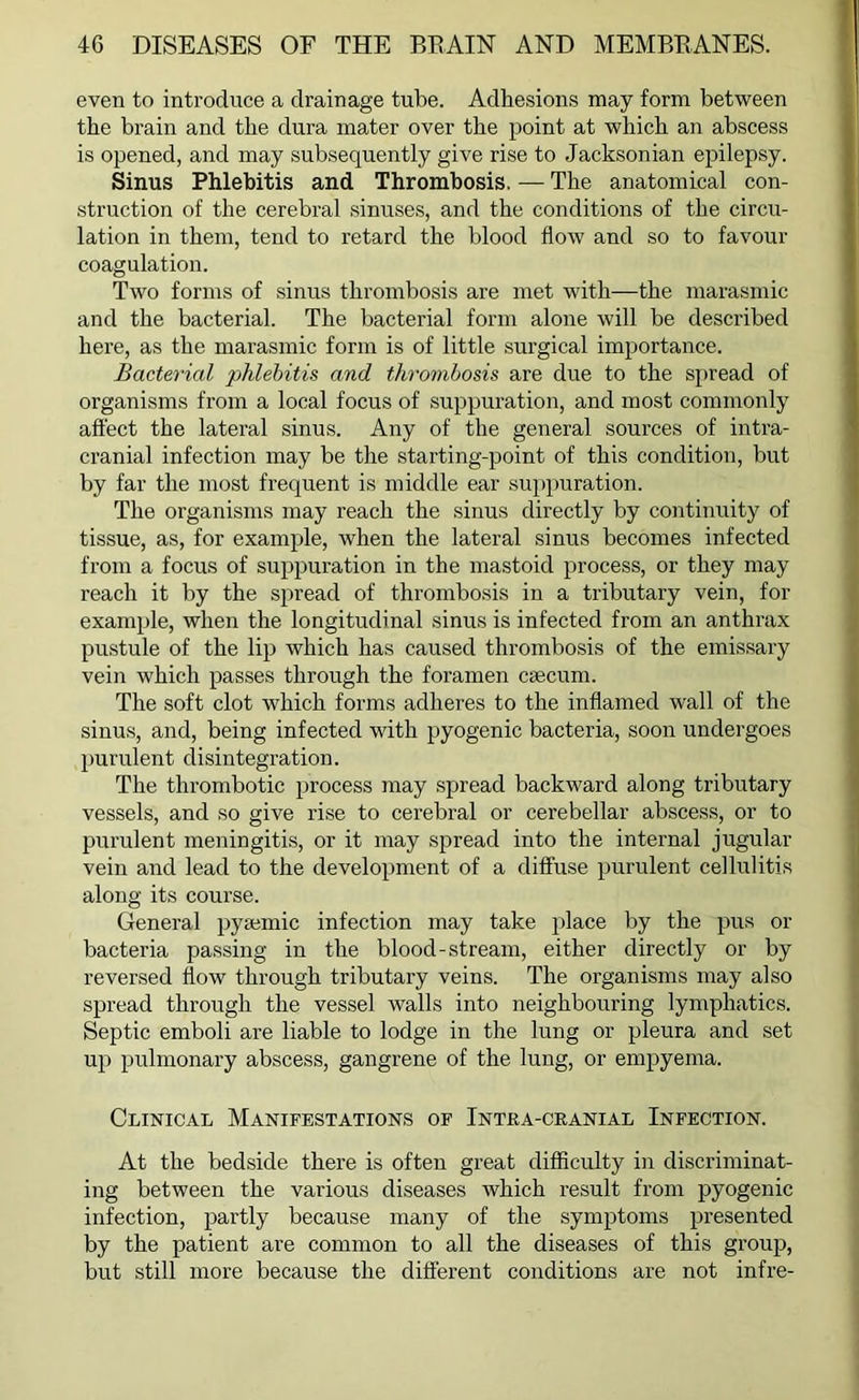 even to introduce a drainage tube. Adhesions may form between the brain and the dura mater over the point at which an abscess is opened, and may subsequently give rise to Jacksonian epilepsy. Sinus Phlebitis and Thrombosis. — The anatomical con- struction of the cerebral sinuses, and the conditions of the circu- lation in them, tend to retard the blood flow and so to favour coagulation. Two forms of sinus thrombosis are met with—the marasmic and the bacterial. The bacterial form alone will be described here, as the marasmic form is of little surgical importance. Bacterial phlebitis and thrombosis are due to the spread of organisms from a local focus of suppuration, and most commonly affect the lateral sinus. Any of the general sources of intra- cranial infection may be the starting-point of this condition, but by far the most frequent is middle ear suppuration. The organisms may reach the sinus directly by continuity of tissue, as, for example, when the lateral sinus becomes infected from a focus of suppuration in the mastoid process, or they may reach it by the spread of thrombosis in a tributary vein, for example, when the longitudinal sinus is infected from an anthrax pustule of the lip which has caused thrombosis of the emissary vein which passes through the foramen caecum. The soft clot which forms adheres to the inflamed wall of the sinus, and, being infected with pyogenic bacteria, soon undergoes purulent disintegration. The thrombotic process may spread backward along tributary vessels, and so give rise to cerebral or cerebellar abscess, or to purulent meningitis, or it may spread into the internal jugular vein and lead to the development of a diffuse purulent cellulitis along its course. General pysemic infection may take place by the pus or bacteria passing in the blood-stream, either directly or by reversed flow through tributary veins. The organisms may also spread through the vessel walls into neighbouring lymphatics. Septic emboli are liable to lodge in the lung or pleura and set up pulmonary abscess, gangrene of the lung, or empyema. Clinical Manifestations of Intra-cranial Infection. At the bedside there is often great difficulty in discriminat- ing between the various diseases which result from pyogenic infection, partly because many of the symptoms presented by the patient are common to all the diseases of this group, but still more because the different conditions are not infre-