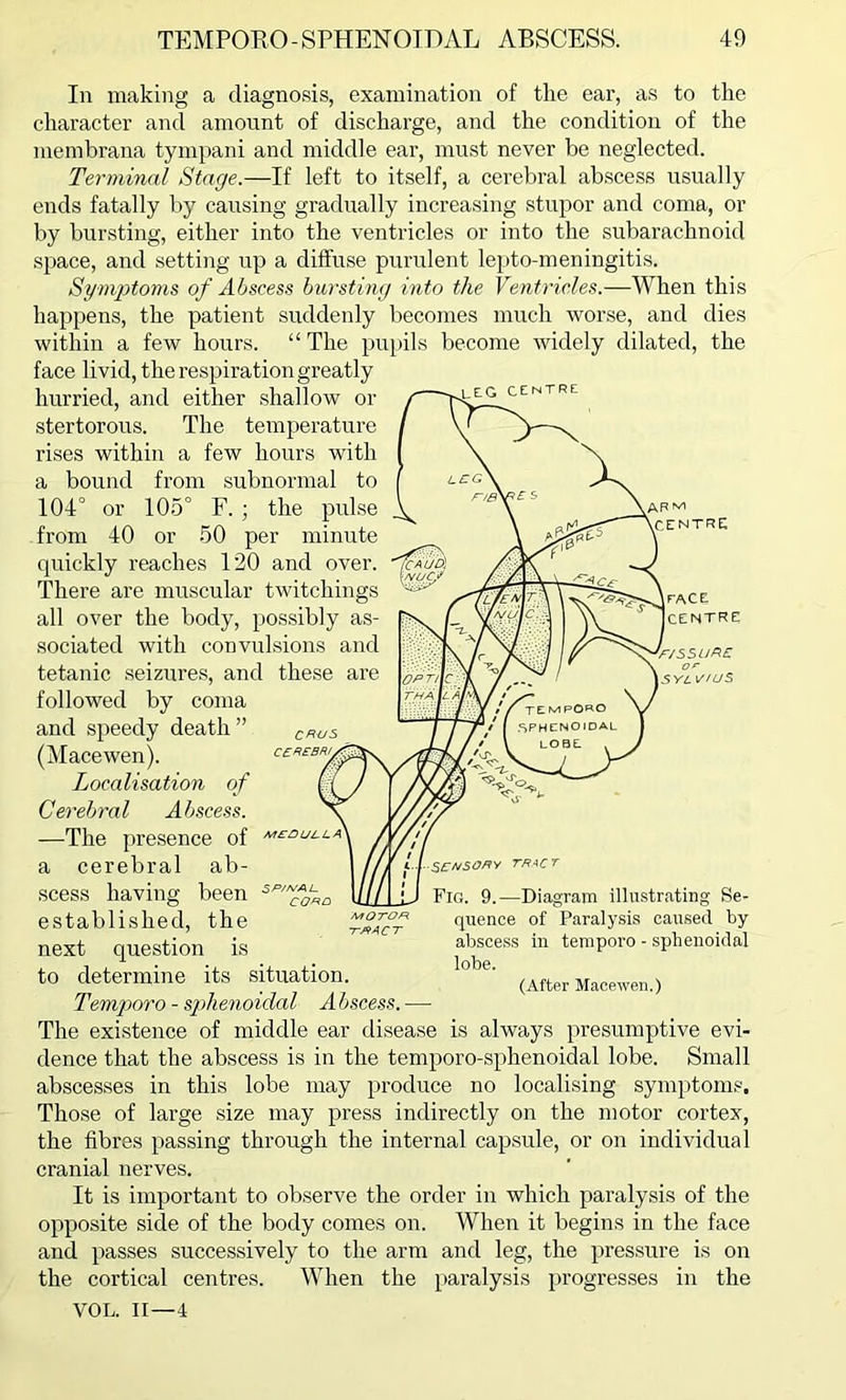 leg centre In making a diagnosis, examination of the ear, as to the character and amount of discharge, and the condition of the membrana tympani and middle ear, must never be neglected. Terminal Stage.—If left to itself, a cerebral abscess usually ends fatally by causing gradually increasing stupor and coma, or by bursting, either into the ventricles or into the subarachnoid space, and setting up a diffuse purulent lepto-meningitis. Symptoms of Abscess bursting into the Ventricles.—When this happens, the patient suddenly becomes much worse, and dies within a few hours. “ The pupils become widely dilated, the face livid, the respiration greatly hurried, and either shallow or stertorous. The temperature rises within a few hours with a bound from subnormal to 104° or 105° F. ; the pulse from 40 or 50 per minute quickly reaches 120 and over. There are muscular twitchings all over the body, possibly as- sociated with convulsions and tetanic seizures, and these are followed by coma and speedy death ” (Macewen). Localisation of Cerebral Abscess. —The presence of a cerebral ab- 1 /// u schso/ty tract scess having been Mill jj Fig. 9.—Diagram illustrating Se- established, the tract quence of Paralysis caused by next question is abscess in temporo - sphenoidal to determine its situation. lnbe' (After Macewen-) Temporo - sphenoidal Abscess. —• The existence of middle ear disease is always presumptive evi- dence that the abscess is in the temporo-sphenoidal lobe. Small abscesses in this lobe may produce no localising symptoms. Those of large size may press indirectly on the motor cortex, the fibres passing through the internal capsule, or on individual cranial nerves. It is important to observe the order in which paralysis of the opposite side of the body comes on. When it begins in the face and passes successively to the arm and leg, the pressure is on the cortical centres. When the paralysis progresses in the VOL. II—4