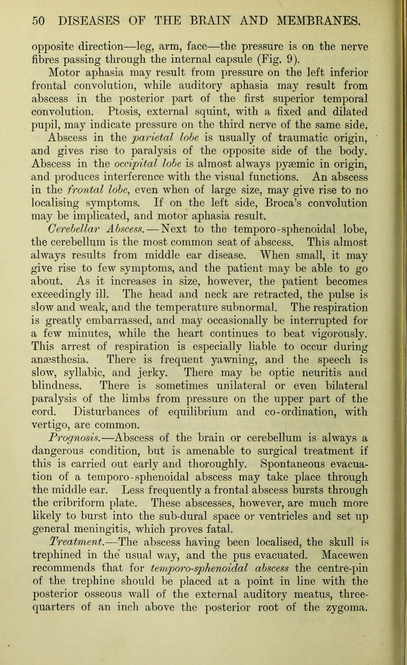 opposite direction—leg, arm, face—the pressure is on the nerve fibres passing through the internal capsule (Fig, 9). Motor aphasia may result from pressure on the left inferior frontal convolution, while auditory aphasia may result from abscess in the posterior part of the first superior temporal convolution. Ptosis, external squint, with a fixed and dilated pupil, may indicate pressure on the third nerve of the same side. Abscess in the parietal lobe is usually of traumatic origin, and gives rise to paralysis of the opposite side of the body. Abscess in the occipital lobe is almost always pyaemic in origin, and produces interference with the visual functions. An abscess in the frontal lobe, even when of large size, may give rise to no localising symptoms. If on the left side, Broca’s convolution may be implicated, and motor aphasia result. Cerebellar Abscess. — Next to the temporo-sphenoidal lobe, the cerebellum is the most common seat of abscess. This almost always results from middle ear disease. When small, it may give rise to few symptoms, and the patient may be able to go about. As it increases in size, however, the patient becomes exceedingly ill. The head and neck are retracted, the pulse is slow and weak, and the temperature subnormal. The respiration is greatly embarrassed, and may occasionally be interrupted for a few minutes, while the heart continues to beat vigorously. This arrest of respiration is especially liable to occur during anaesthesia. There is frequent yawning, and the speech is slow, syllabic, and jerky. There may be optic neuritis and blindness. There is sometimes unilateral or even bilateral paralysis of the limbs from pressure on the upper part of the cord. Disturbances of equilibrium and co-ordination, with vertigo, are common. Prognosis.—Abscess of the brain or cerebellum is always a dangerous condition, but is amenable to surgical treatment if this is carried out early and thoroughly. Spontaneous evacua- tion of a temporo-sphenoidal abscess may take place through the middle ear. Less frequently a frontal abscess bursts through the cribriform plate. These abscesses, however, are much more likely to burst into the sub-dural space or ventricles and set up general meningitis, which proves fatal. Treatment.—The abscess having been localised, the skull is trephined in the usual way, and the pus evacuated. Macewen recommends that for temporo-sphenoidal abscess the centre-pin of the trephine should be placed at a point in line with the posterior osseous wall of the external auditory meatus, three- quarters of an inch above the posterior root of the zygoma.