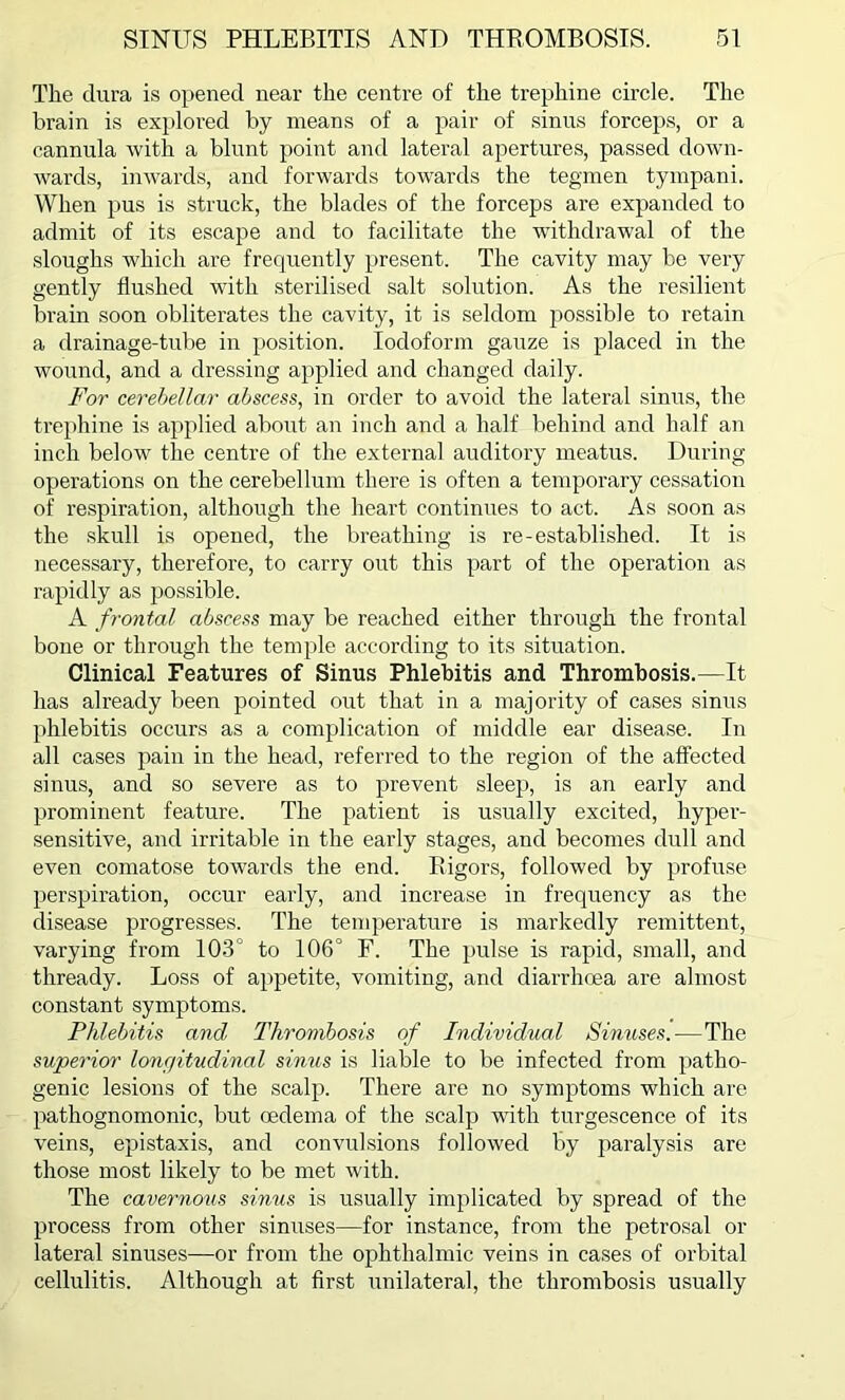 The dura is opened near the centre of the trephine circle. The brain is explored by means of a pair of sinus forceps, or a cannula with a blunt point and lateral apertures, passed down- wards, inwards, and forwards towards the tegmen tympani. When pus is struck, the blades of the forceps are expanded to admit of its escape and to facilitate the withdrawal of the sloughs which are frequently present. The cavity may be very gently flushed with sterilised salt solution. As the resilient brain soon obliterates the cavity, it is seldom possible to retain a drainage-tube in position. Iodoform gauze is placed in the wound, and a dressing applied and changed daily. For cerebellar abscess, in order to avoid the lateral sinus, the trephine is applied about an inch and a half behind and half an inch below the centre of the external auditory meatus. During operations on the cerebellum there is often a temporary cessation of respiration, although the heart continues to act. As soon as the skull is opened, the breathing is re-established. It is necessary, therefore, to carry out this part of the operation as rapidly as possible. A frontal abscess may be reached either through the frontal bone or through the temple according to its situation. Clinical Features of Sinus Phlebitis and Thrombosis.—It has already been pointed out that in a majority of cases sinus phlebitis occurs as a complication of middle ear disease. In all cases pain in the head, referred to the region of the affected sinus, and so severe as to prevent sleep, is an early and prominent feature. The patient is usually excited, hyper- sensitive, and irritable in the early stages, and becomes dull and even comatose towards the end. Rigors, followed by profuse perspiration, occur early, and increase in frequency as the disease progresses. The temperature is markedly remittent, varying from 103° to 106° F. The pulse is rapid, small, and thready. Loss of appetite, vomiting, and diarrhoea are almost constant symptoms. Phlebitis and Thrombosis of Individual Sinuses.—The superior lonc/itudinal sirnis is liable to be infected from patho- genic lesions of the scalp. There are no symptoms which are pathognomonic, but oedema of the scalp wTith turgescence of its veins, epistaxis, and convulsions followed by paralysis are those most likely to be met with. The cavernous sinus is usually implicated by spread of the process from other sinuses—for instance, from the petrosal or lateral sinuses—or from the ophthalmic veins in cases of orbital cellulitis. Although at first unilateral, the thrombosis usually