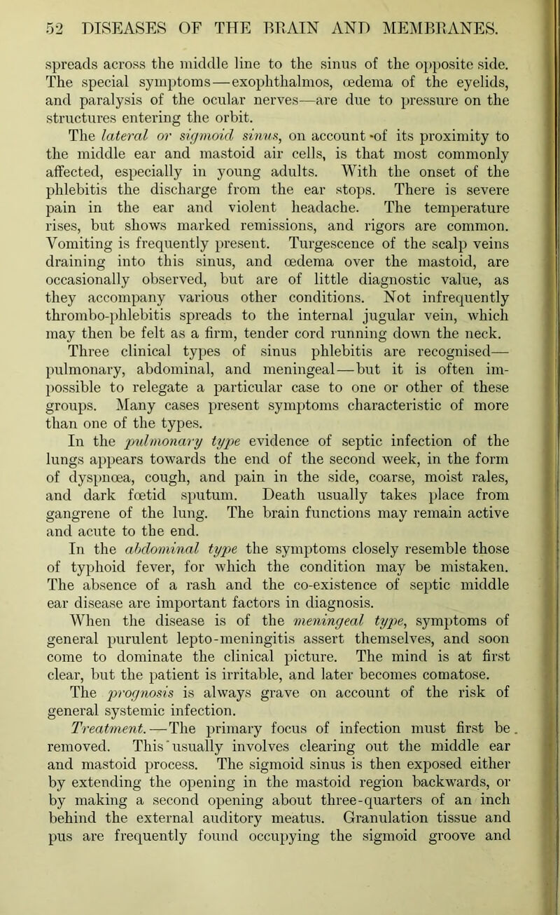 spreads across the middle line to the sinus of the opposite side. The special symptoms—exophthalmos, (edema of the eyelids, and paralysis of the ocular nerves—are due to pressure on the structures entering the orbit. The lateral or sigmoid sinus, on account -of its proximity to the middle ear and mastoid air cells, is that most commonly affected, especially in young adults. With the onset of the phlebitis the discharge from the ear stops. There is severe pain in the ear and violent headache. The temperature rises, but shows marked remissions, and rigors are common. Vomiting is frequently present. Turgescence of the scalp veins draining into this sinus, and oedema over the mastoid, are occasionally observed, but are of little diagnostic value, as they accompany various other conditions. Not infrequently thrombo-phlebitis spreads to the internal jugular vein, which may then be felt as a firm, tender cord running down the neck. Three clinical types of sinus phlebitis are recognised— pulmonary, abdominal, and meningeal—but it is often im- possible to relegate a particular case to one or other of these groups. Many cases present symptoms characteristic of more than one of the types. In the 'pulmonary type evidence of septic infection of the lungs appears towards the end of the second week, in the form of dyspnoea, cough, and pain in the side, coarse, moist rales, and dark foetid sputum. Death usually takes place from gangrene of the lung. The brain functions may remain active and acute to the end. In the abdominal type the symptoms closely resemble those of typhoid fever, for which the condition may be mistaken. The absence of a rash and the co-existence of septic middle ear disease are important factors in diagnosis. When the disease is of the meningeal type, symptoms of general purulent lepto-meningitis assert themselves, and soon come to dominate the clinical picture. The mind is at first clear, but the patient is irritable, and later becomes comatose. The prognosis is always grave on account of the risk of general systemic infection. Treatment.—The primary focus of infection must first be. removed. This'usually involves clearing out the middle ear and mastoid process. The sigmoid sinus is then exposed either by extending the opening in the mastoid region backwards, or by making a second opening about three-quarters of an inch behind the external auditory meatus. Granulation tissue and pus are frequently found occupying the sigmoid groove and