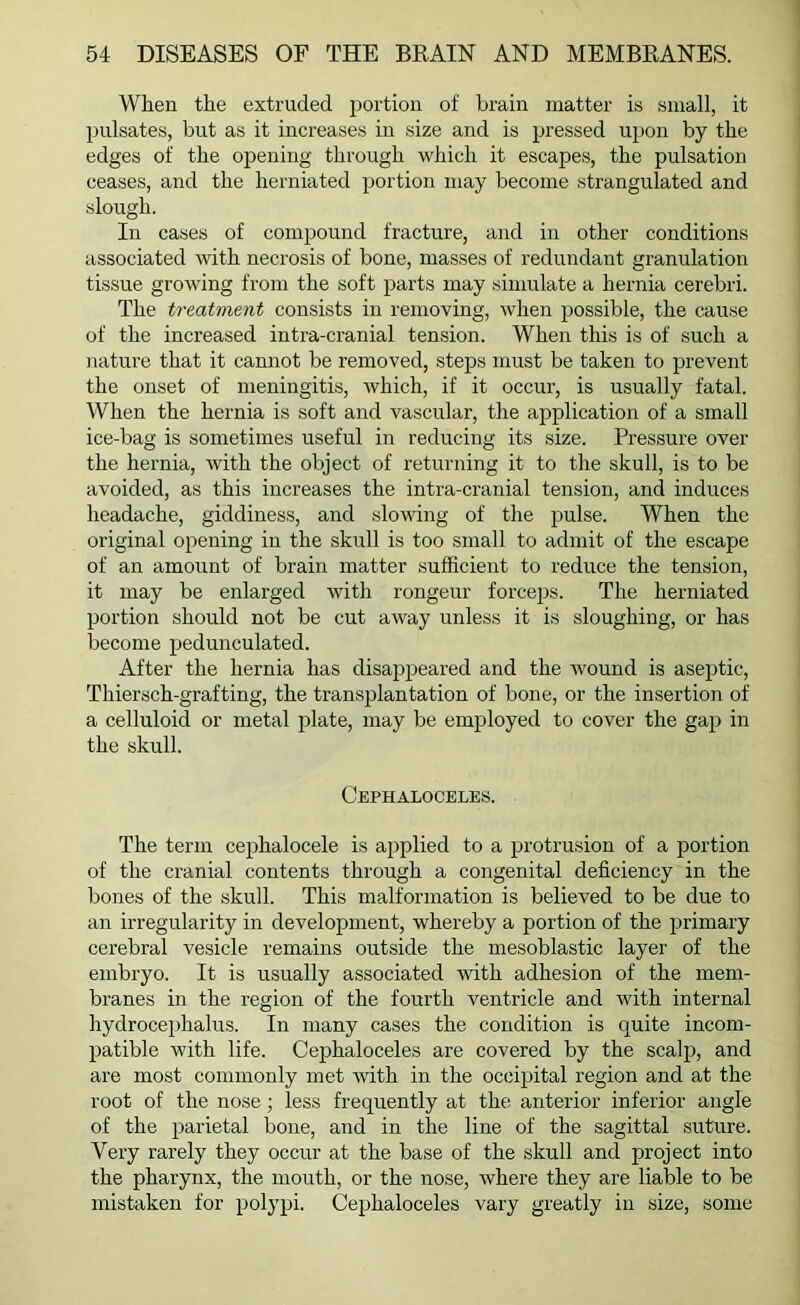 When the extruded portion of brain matter is small, it pulsates, but as it increases in size and is pressed upon by the edges of the opening through which it escapes, the pulsation ceases, and the herniated portion may become strangulated and slough. In cases of compound fracture, and in other conditions associated with necrosis of bone, masses of redundant granulation tissue growing from the soft parts may simulate a hernia cerebri. The treatment consists in removing, when possible, the cause of the increased intra-cranial tension. When this is of such a nature that it cannot be removed, steps must be taken to prevent the onset of meningitis, which, if it occur, is usually fatal. When the hernia is soft and vascular, the application of a small ice-bag is sometimes useful in reducing its size. Pressure over the hernia, with the object of returning it to the skull, is to be avoided, as this increases the intra-cranial tension, and induces headache, giddiness, and slowing of the pulse. When the original opening in the skull is too small to admit of the escape of an amount of brain matter sufficient to reduce the tension, it may be enlarged with rongeur forceps. The herniated portion should not be cut away unless it is sloughing, or has become pedunculated. After the hernia has disappeared and the wound is aseptic, Thiersch-grafting, the transplantation of bone, or the insertion of a celluloid or metal plate, may be employed to cover the gap in the skull. Cephaloceles. The term cephalocele is applied to a protrusion of a portion of the cranial contents through a congenital deficiency in the bones of the skull. This malformation is believed to be due to an irregularity in development, whereby a portion of the primary cerebral vesicle remains outside the mesoblastic layer of the embryo. It is usually associated with adhesion of the mem- branes in the region of the fourth ventricle and with internal hydrocephalus. In many cases the condition is quite incom- patible with life. Cephaloceles are covered by the scalp, and are most commonly met with in the occipital region and at the root of the nose; less frequently at the; anterior inferior angle of the parietal bone, and in the line of the sagittal suture. Very rarely they occur at the base of the skull and project into the pharynx, the mouth, or the nose, where they are liable to be mistaken for polypi. Cephaloceles vary greatly in size, some