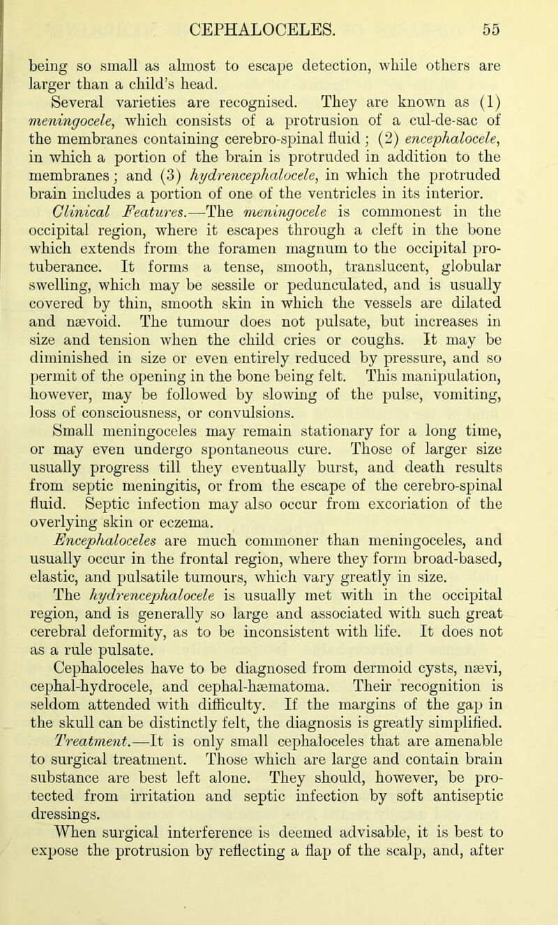 being so small as almost to escape detection, while others are larger than a child’s head. Several varieties are recognised. They are known as (1) meningocele, which consists of a protrusion of a cul-de-sac of the membranes containing cerebro-spinal fluid ; (2) encephalocele, in which a portion of the brain is protruded in addition to the membranes; and (3) hy dr encephalocele, in which the protruded brain includes a portion of one of the ventricles in its interior. Clinical Features.—The meningocele is commonest in the occipital region, where it escapes through a cleft in the bone which extends from the foramen magnum to the occipital pro- tuberance. It forms a tense, smooth, translucent, globular swelling, which may be sessile or pedunculated, and is usually covered by thin, smooth skin in which the vessels are dilated and naevoid. The tumour does not pulsate, but increases in size and tension when the child cries or coughs. It may be diminished in size or even entirely reduced by pressure, and so permit of the opening in the bone being felt. This manipulation, however, may be followed by slowing of the pulse, vomiting, loss of consciousness, or convulsions. Small meningoceles may remain stationary for a long time, or may even undergo spontaneous cure. Those of larger size usually progress till they eventually burst, and death results from septic meningitis, or from the escape of the cerebro-spinal fluid. Septic infection may also occur from excoriation of the overlying skin or eczema. Encephaloceles are much commoner than meningoceles, and usually occur in the frontal region, where they form broad-based, elastic, and pulsatile tumours, which vary greatly in size. The hydrencephalocele is usually met with in the occipital region, and is generally so large and associated with such great cerebral deformity, as to be inconsistent with life. It does not as a rule pulsate. Cephaloceles have to be diagnosed from dermoid cysts, nsevi, cephal-hydrocele, and cephal-liaunatoma. Their recognition is seldom attended with difficulty. If the margins of the gap in the skull can be distinctly felt, the diagnosis is greatly simplified. Treatment.—It is only small cephaloceles that are amenable to surgical treatment. Those which are large and contain brain substance are best left alone. They should, however, be pro- tected from irritation and septic infection by soft antiseptic dressings. When surgical interference is deemed advisable, it is best to expose the protrusion by reflecting a Hap of the scalp, and, after