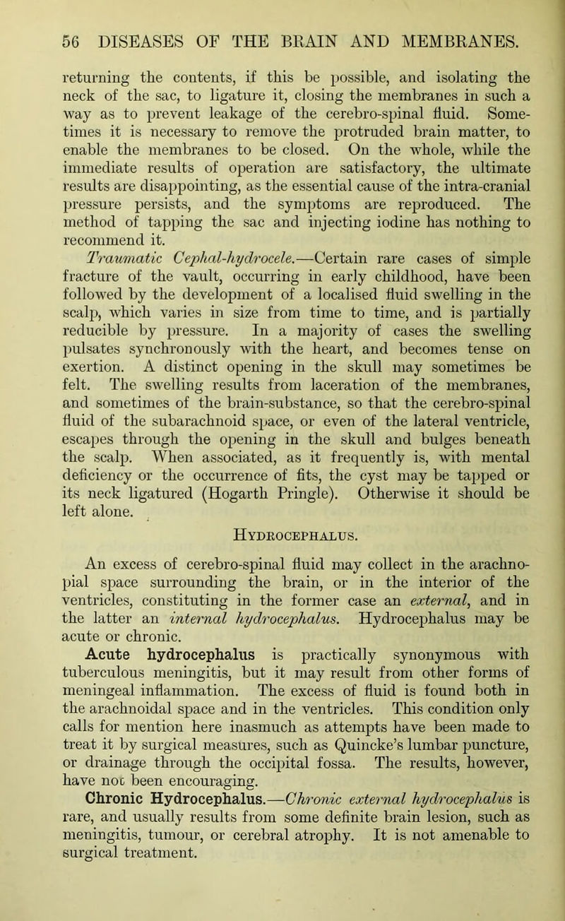 returning the contents, if this be possible, and isolating the neck of the sac, to ligature it, closing the membranes in such a way as to prevent leakage of the cerebro-spinal fluid. Some- times it is necessary to remove the protruded brain matter, to enable the membranes to be closed. On the whole, while the immediate results of operation are satisfactory, the ultimate results are disappointing, as the essential cause of the intra-cranial pressure persists, and the symptoms are reproduced. The method of tapping the sac and injecting iodine has nothing to recommend it. Traumatic Cephal-hydrocele.—Certain rare cases of simple fracture of the vault, occurring in early childhood, have been followed by the development of a localised fluid swelling in the scalp, which varies in size from time to time, and is partially reducible by pressure. In a majority of cases the swelling pulsates synchronously with the heart, and becomes tense on exertion. A distinct opening in the skull may sometimes be felt. The swelling results from laceration of the membranes, and sometimes of the brain-substance, so that the cerebro-spinal fluid of the subarachnoid space, or even of the lateral ventricle, escapes through the opening in the skull and bulges beneath the scalp. When associated, as it frequently is, with mental deficiency or the occurrence of fits, the cyst may be tapped or its neck ligatured (Hogarth Pringle). Otherwise it should be left alone. Hydrocephalus. An excess of cerebro-spinal fluid may collect in the arachno- pial space surrounding the brain, or in the interior of the ventricles, constituting in the former case an external, and in the latter an internal hydrocephalus. Hydrocephalus may be acute or chronic. Acute hydrocephalus is practically synonymous with tuberculous meningitis, but it may result from other forms of meningeal inflammation. The excess of fluid is found both in the arachnoidal space and in the ventricles. This condition only calls for mention here inasmuch as attempts have been made to treat it by surgical measures, such as Quincke’s lumbar puncture, or drainage through the occipital fossa. The results, however, have not been encouraging. Chronic Hydrocephalus.—Chronic external hydrocephalus is rare, and usually results from some definite brain lesion, such as meningitis, tumour, or cerebral atrophy. It is not amenable to surgical treatment.