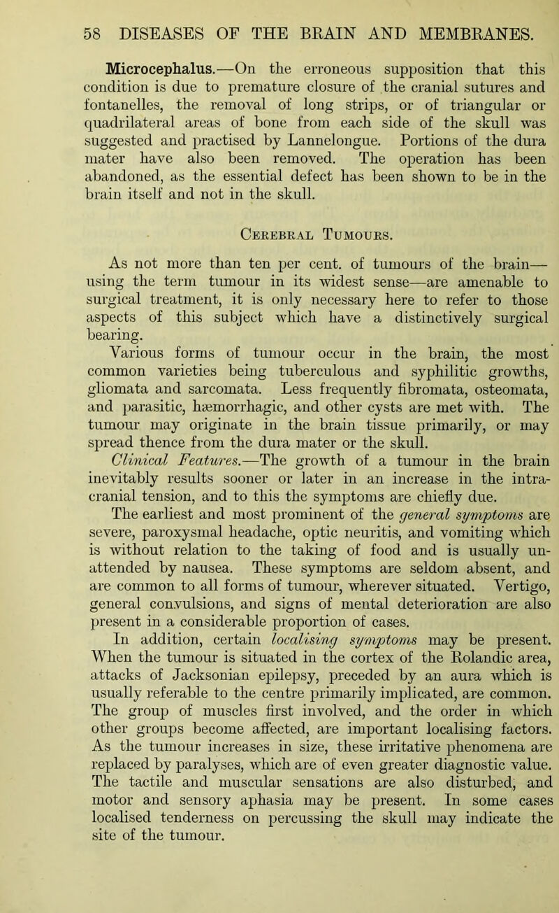 Microcephalus.—On the erroneous supposition that this condition is due to premature closure of the cranial sutures and fontanelles, the removal of long strips, or of triangular or quadrilateral areas of bone from each side of the skull was suggested and practised by Lannelongue. Portions of the dura mater have also been removed. The operation has been abandoned, as the essential defect has been shown to be in the brain itself and not in the skull. Cerebral Tumours. As not more than ten per cent, of tumours of the brain- using the term tumour in its widest sense—are amenable to surgical treatment, it is only necessary here to refer to those aspects of this subject which have a distinctively surgical bearing. Various forms of tumour occur in the brain, the most common varieties being tuberculous and syphilitic growths, gliomata and sarcomata. Less frequently fibromata, osteomata, and parasitic, haemorrhagic, and other cysts are met with. The tumour may originate in the brain tissue primarily, or may spread thence from the dura mater or the skull. Clinical Features.—The growth of a tumour in the brain inevitably results sooner or later in an increase in the intra- cranial tension, and to this the symptoms are chiefly due. The earliest and most prominent of the general symptoms are severe, paroxysmal headache, optic neuritis, and vomiting which is without relation to the taking of food and is usually un- attended by nausea. These symptoms are seldom absent, and are common to all forms of tumour, wherever situated. Vertigo, general convulsions, and signs of mental deterioration are also present in a considerable proportion of cases. In addition, certain localising symptoms may be present. When the tumour is situated in the cortex of the Rolandic area, attacks of Jacksonian epilepsy, preceded by an aura which is usually referable to the centre primarily implicated, are common. The group of muscles first involved, and the oi’der in which other groups become affected, are important localising factors. As the tumour increases in size, these irritative phenomena are replaced by paralyses, which are of even greater diagnostic value. The tactile and muscular sensations are also disturbed, and motor and sensory aphasia may be present. In some cases localised tenderness on percussing the skull may indicate the site of the tumour.