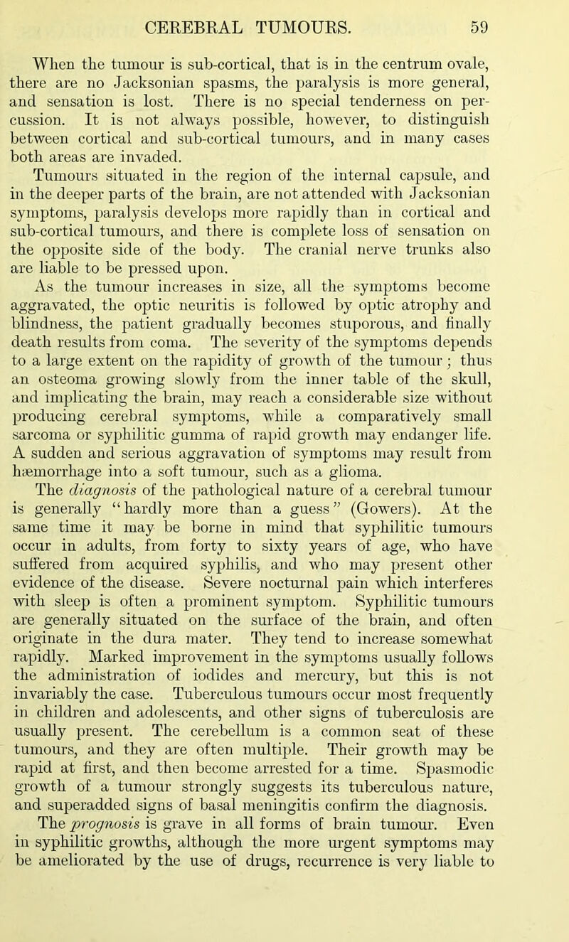 When the tumour is sub-cortical, that is in the centrum ovale, there are no Jacksonian spasms, the paralysis is more general, and sensation is lost. There is no special tenderness on per- cussion. It is not always possible, however, to distinguish between cortical and sub-cortical tumours, and in many cases both areas are invaded. Tumours situated in the region of the internal capsule, and in the deeper parts of the brain, are not attended with Jacksonian symptoms, paralysis develops more rapidly than in cortical and sub-cortical tumours, and there is complete loss of sensation on the opposite side of the body. The cranial nerve trunks also are liable to be pressed upon. As the tumour increases in size, all the symptoms become aggravated, the optic neuritis is followed by optic atrophy and blindness, the patient gradually becomes stuporous, and finally death results from coma. The severity of the symptoms depends to a large extent on the rapidity of growth of the tumour; thus an osteoma growing slowly from the inner table of the skull, and implicating the brain, may reach a considerable size without producing cerebral symptoms, while a comparatively small sarcoma or syphilitic gumma of rapid growth may endanger life. A sudden and serious aggravation of symptoms may result from haemorrhage into a soft tumour, such as a glioma. The diagnosis of the pathological nature of a cerebral tumour is generally “ hardly more than a guess ” (Gowers). At the same time it may be borne in mind that syphilitic tumours occur in adults, from forty to sixty years of age, who have suffered from acquired syphilis, and who may present other evidence of the disease. Severe nocturnal pain which interferes with sleep is often a prominent symptom. Syphilitic tumours are generally situated on the surface of the brain, and often originate in the dura mater. They tend to increase somewhat rapidly. Marked improvement in the symptoms usually follows the administration of iodides and mercury, but this is not invariably the case. Tuberculous tumours occur most frequently in children and adolescents, and other signs of tuberculosis are usually present. The cerebellum is a common seat of these tumours, and they are often multiple. Their growth may be rapid at first, and then become arrested for a time. Spasmodic growth of a tumour strongly suggests its tuberculous nature, and superadded signs of basal meningitis confirm the diagnosis. The prognosis is grave in all forms of brain tumour. Even in syphilitic growths, although the more urgent symptoms may be ameliorated by the use of drugs, recurrence is very liable to