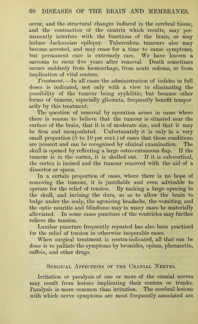 occur, and the structural changes induced in the cerebral tissue, and the contraction of the cicatrix which results, may per- manently interfere with the functions of the brain, or may induce Jacksonian epilepsy. Tuberculous tumours also may become arrested, and may cease for a time to cause symptoms, but permanent cure is extremely rare. We have known a sarcoma to recur five years after removal. Death sometimes occurs suddenly from haemorrhage, from acute oedema, or from implication of vital centres. Treatment.—In all cases the administration of iodides in full doses is indicated, not only with a view to eliminating the possibility of the tumour being syphilitic, but because other forms of tumour, especially gliomata, frequently benefit tempor- arily by this treatment. The question of removal by operation arises in cases where there is reason to believe that the tumour is situated near the surface of the brain, that it is of moderate size, and that it may be firm and encapsulated. Unfortunately it is only in a very small proportion (5 to 10 per cent.) of cases that these conditions are present and can be recognised by clinical examination. The skull is opened by reflecting a large osteo-eutaneous flap. If the tumour is in the cortex, it is shelled out. If it is sub-cortical, the cortex is incised and the tumour removed with the aid of a dissector or spoon. In a certain proportion of cases, where there is no hope of removing the tumour, it is justifiable and even advisable to operate for the relief of tension. By making a large opening in the skull, and incising the dura, so as to allow the brain to bulge under the scalp, the agonising headache, the vomiting, and the optic neuritis and blindness may in many cases be materially alleviated. In some cases puncture of the ventricles may further relieve the tension. Lumbar puncture frequently repeated has also been practised for the relief of tension in otherwise inoperable cases. When surgical treatment is contra-indicated, all that can be done is to palliate the symptoms by bromides, opium, phenacetin, caffein, and other drugs. Surgical Affections of the Cranial Nerves. Irritation or paralysis of one or more of the cranial nerves may result from lesions implicating their centres or trunks. Paralysis is more common than irritation. The cerebral lesions with which nerve symptoms are most frequently associated are