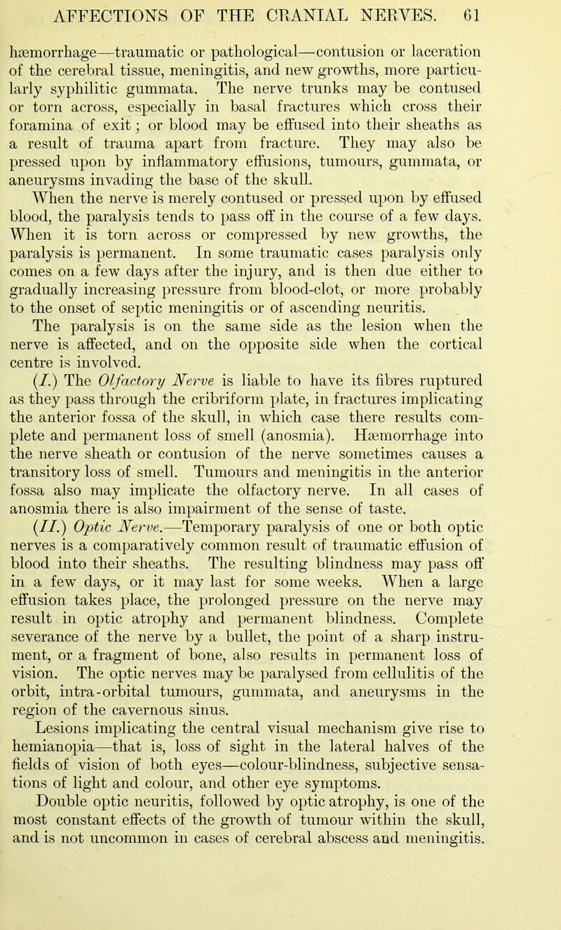 haemorrhage—traumatic or pathological—contusion or laceration of the cerebral tissue, meningitis, and new growths, more particu- larly syphilitic gummata. The nerve trunks may be contused or torn across, especially in basal fractures which cross their foramina of exit; or blood may be effused into their sheaths as a result of trauma apart from fracture. They may also be pressed upon by inflammatory effusions, tumours, gummata, or aneurysms invading the base of the skull. When the nerve is merely contused or pressed upon by effused blood, the paralysis tends to pass off in the course of a few days. When it is torn across or compressed by new growths, the paralysis is permanent. In some traumatic cases paralysis only comes on a few days after the injury, and is then due either to gradually increasing pressure from blood-clot, or more probably to the onset of septic meningitis or of ascending neuritis. The paralysis is on the same side as the lesion when the nerve is affected, and on the opposite side when the cortical centre is involved. (/.) The Olfactory Nerve is liable to have its fibres ruptured as they pass through the cribriform plate, in fractures implicating the anterior fossa of the skull, in which case there results com- plete and permanent loss of smell (anosmia). Haemorrhage into the nerve sheath or contusion of the nerve sometimes causes a transitory loss of smell. Tumours and meningitis in the anterior fossa also may implicate the olfactory nerve. In all cases of anosmia there is also impairment of the sense of taste. (II.) Optic Nerve.—Temporary paralysis of one or both optic nerves is a comparatively common result of traumatic effusion of blood into their sheaths. The resulting blindness may pass off in a few days, or it may last for some weeks. When a large effusion takes place, the prolonged pressure on the nerve may result in optic atrophy and permanent blindness. Complete severance of the nerve by a bullet, the point of a sharp instru- ment, or a fragment of bone, also results in permanent loss of vision. The optic nerves may be paralysed from cellulitis of the orbit, intra-oi’bital tumours, gummata, and aneurysms in the region of the cavernous sinus. Lesions implicating the central visual mechanism give rise to hemianopia—that is, loss of sight in the lateral halves of the fields of vision of both eyes—colour-blindness, subjective sensa- tions of light and colour, and other eye symptoms. Double optic neuritis, followed by optic atrophy, is one of the most constant effects of the growth of tumour within the skull, and is not uncommon in cases of cerebral abscess and meningitis.