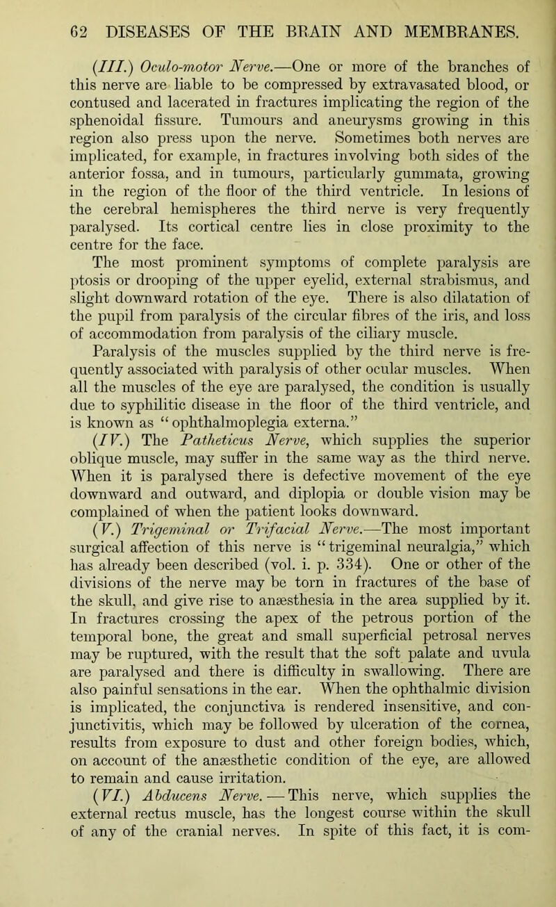 (III.) Oculo-motor Nerve.—One or more of the branches of this nerve are liable to be compressed by extravasated blood, or contused and lacerated in fractures implicating the region of the sphenoidal fissure. Tumours and aneurysms growing in this region also press upon the nerve. Sometimes both nerves are implicated, for example, in fractures involving both sides of the anterior fossa, and in tumours, particularly gummata, growing in the region of the floor of the third ventricle. In lesions of the cerebral hemispheres the third nerve is very frequently paralysed. Its cortical centre lies in close proximity to the centre for the face. The most prominent symptoms of complete paralysis are ptosis or drooping of the upper eyelid, external strabismus, and slight downward rotation of the eye. There is also dilatation of the pupil from paralysis of the circular fibres of the iris, and loss of accommodation from paralysis of the ciliary muscle. Paralysis of the muscles supplied by the third nerve is fre- quently associated with paralysis of other ocular muscles. When all the muscles of the eye are paralysed, the condition is usually due to syphilitic disease in the floor of the third ventricle, and is known as “ophthalmoplegia externa.” (IV.) The Patheticus Nerve, which supplies the superior oblique muscle, may suffer in the same way as the third nerve. When it is paralysed there is defective movement of the eye downward and outward, and diplopia or double vision may be complained of when the patient looks downward. (V.) Trigeminal or Trifacial Nerve.—The most important surgical affection of this nerve is “ trigeminal neuralgia,” which has already been described (vol. i. p. 334). One or other of the divisions of the nerve may be torn in fractures of the base of the skull, and give rise to anaesthesia in the area supplied by it. In fractures crossing the apex of the petrous portion of the temporal bone, the great and small superficial petrosal nerves may be ruptured, with the result that the soft palate and uvula are paralysed and there is difficulty in swallowing. There are also painful sensations in the ear. When the ophthalmic division is implicated, the conjunctiva is rendered insensitive, and con- junctivitis, which may be followed by ulceration of the cornea, results from exposure to dust and other foreign bodies, which, on account of the anaesthetic condition of the eye, are allowed to remain and cause irritation. (VI.) Abducens Nerve. — This nerve, which supplies the external rectus muscle, has the longest course within the skull of any of the cranial nerves. In spite of this fact, it is com-