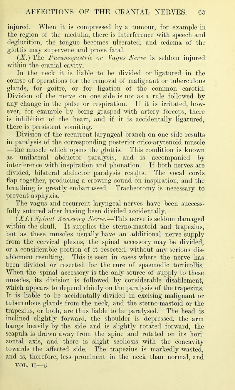 injured. When it is compressed by a tumour, for example in the region of the medulla, there is interference with speech and deglutition, the tongue becomes ulcerated, and oedema of the glottis may supervene and prove fatal. (X.) The Pneumogastric or Vagus Nerve is seldom injured within the cranial cavity. In the neck it is liable to be divided or ligatured in the course of operations for the removal of malignant or tuberculous glands, for goitre, or for ligation of the common carotid. Division of the nerve on one side is not as a rule followed by any change in the pulse or respiration. If it is irritated, how- ever, for example by being grasped with artery forceps, there is inhibition of the heart, and if it is accidentally ligatured, there is persistent vomiting. Division of the recurrent laryngeal branch on one side results in paralysis of the corresponding posterior crico-arytenoid muscle —the muscle which opens the glottis. This condition is known as unilateral abductor paralysis, and is accompanied by interference with inspiration and phonation. If both nerves are divided, bilateral abductor paralysis results. The vocal cords flap together, producing a crowing sound on inspiration, and the breathing is greatly embarrassed. Tracheotomy is necessary to prevent asphyxia. The vagus and recurrent laryngeal nerves have been success- fully sutured after having been divided accidentally. (XI.) Spinal Accessory Nerve.—This nerve is seldom damaged within the skull. It supplies the sterno-mastoid and trapezius, but as these muscles usually have an additional nerve supply from the cervical plexus, the spinal accessory may be divided, or a considerable portion of it resected, without any serious dis- ablement resulting. This is seen in cases where the nerve has been divided or resected for the cure of spasmodic torticollis. When the spinal accessory is the only source of supply to these muscles, its division is followed by considerable disablement, which appears to depend chiefly on the paralysis of the trapezius. It is liable to be accidentally divided in excising malignant or tuberculous glands from the neck, and the sterno-mastoid or the trapezius, or both, are thus liable to be paralysed. The head is inclined slightly forward, the shoulder is depressed, the arm hangs heavily by the side and is slightly rotated forward, the scapula is drawn away from the spine and rotated on its hori- zontal axis, and there is slight scoliosis with the concavity towards the affected side. The trapezius is markedly wasted, and is, therefore, less prominent in the neck than normal, and VOL. II—5