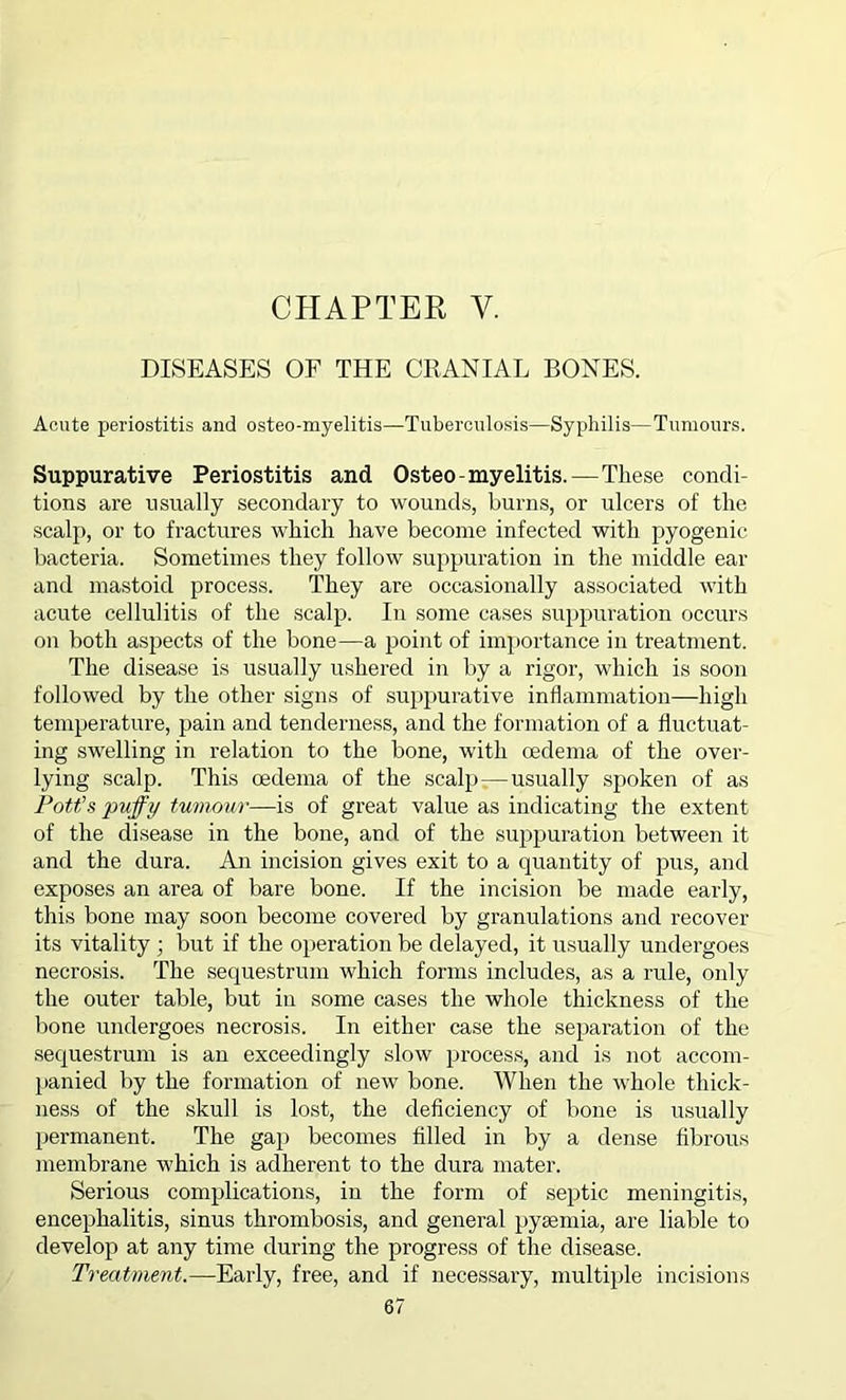 DISEASES OF THE CRANIAL BONES. Acute periostitis and osteo-myelitis—Tuberculosis—Syphilis—Tumours. Suppurative Periostitis and Osteo-myelitis.—These condi- tions are usually secondary to wounds, burns, or ulcers of the scalp, or to fractures which have become infected with pyogenic bacteria. Sometimes they follow suppuration in the middle ear and mastoid process. They are occasionally associated with acute cellulitis of the scalp. In some cases suppuration occurs on both aspects of the bone—a point of importance in treatment. The disease is usually ushered in by a rigor, which is soon followed by the other signs of suppurative inflammation—high temperature, pain and tenderness, and the formation of a fluctuat- ing swelling in relation to the bone, with oedema of the over- lying scalp. This oedema of the scalp -—usually spoken of as Pott’s puffy tumour—is of great value as indicating the extent of the disease in the bone, and of the suppuration between it and the dura. An incision gives exit to a quantity of pus, and exposes an area of bare bone. If the incision be made early, this bone may soon become covered by granulations and recover its vitality ; but if the operation be delayed, it usually undergoes necrosis. The sequestrum which forms includes, as a rule, only the outer table, but iu some cases the whole thickness of the bone undergoes necrosis. In either case the separation of the sequestrum is an exceedingly slow process, and is not accom- panied by the formation of new bone. When the whole thick- ness of the skull is lost, the deficiency of bone is usually permanent. The gap becomes filled in by a dense fibrous membrane which is adherent to the dura mater. Serious complications, in the form of septic meningitis, encephalitis, sinus thrombosis, and general pyaemia, are liable to develop at any time during the progress of the disease. Treatment.—Early, free, and if necessary, multiple incisions