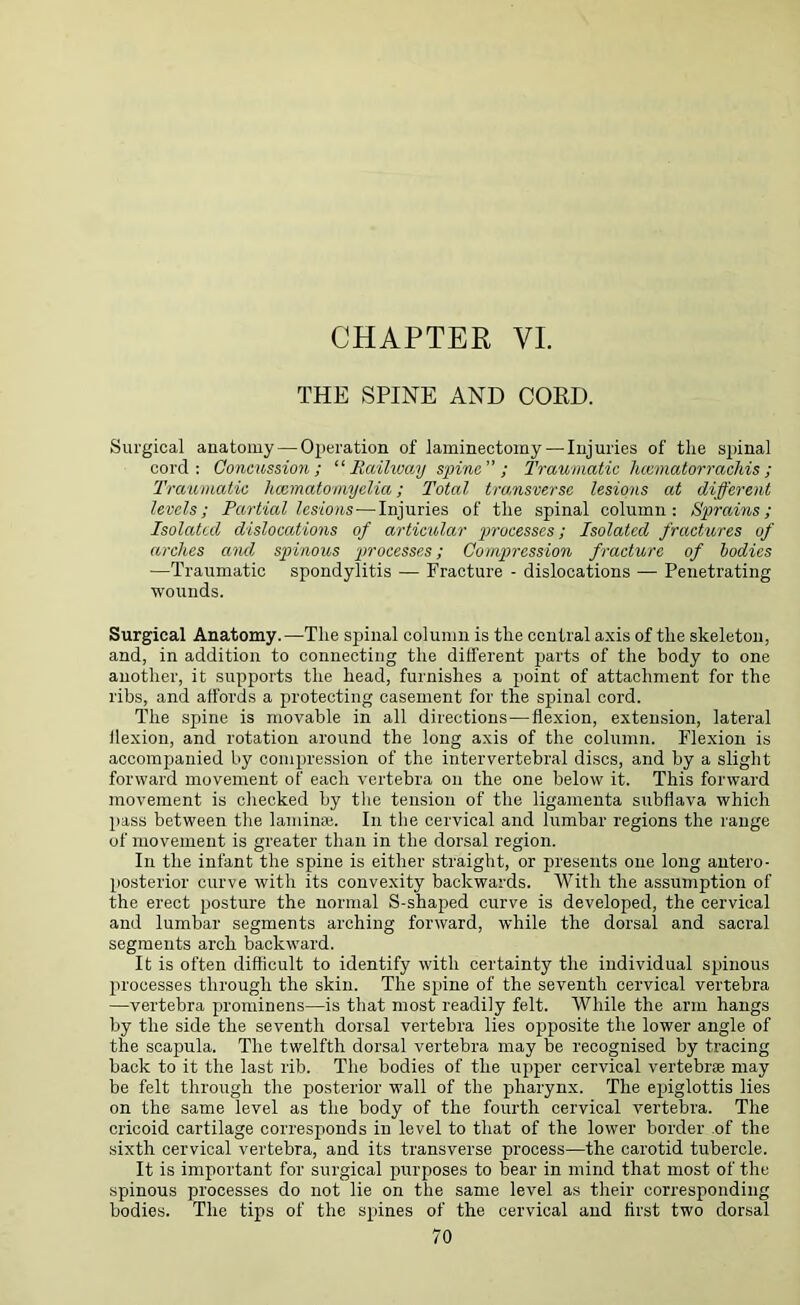 THE SPINE AND CORD. Surgical auatomy — Operation of laminectomy — Injuries of the spinal cord: Concussion; “Railway spine ; Traumatic hcematorrachis; Traumatic hoematomyelia; Total transverse lesions at different levels; Partial lesions—Injuries of the spinal column: Sprains; Isolated dislocations of articular processes; Isolated fractures of arches and spinous 'processes; Compression fracture of bodies —Traumatic spondylitis — Fracture - dislocations — Penetrating wounds. Surgical Anatomy.—The spinal column is the central axis of the skeleton, and, in addition to connecting the different parts of the body to one another, it supports the head, furnishes a point of attachment for the ribs, and affords a protecting casement for the spinal cord. The spine is movable in all directions—-flexion, extension, lateral flexion, and rotation around the long axis of the column. Flexion is accompanied by compression of the intervertebral discs, and by a slight forward movement of each vertebra on the one below it. This forward movement is checked by the tension of the ligamenta subflava which pass between the lamina. In the cervical and lumbar regions the range of movement is greater than in the dorsal region. In the infant the spine is either straight, or presents one long antero- posterior curve with its convexity backwards. With the assumption of the erect posture the normal S-shaped curve is developed, the cervical and lumbar segments arching forward, while the dorsal and sacral segments arch backward. It is often difficult to identify with certainty the individual spinous processes through the skin. The spine of the seventh cervical vertebra —vertebra prominens—is that most readily felt. While the arm hangs by the side the seventh dorsal vertebra lies opposite the lower angle of the scapula. The twelfth dorsal vertebra may be recognised by tracing back to it the last rib. The bodies of the upper cervical vertebrae may be felt through the posterior wall of the pharynx. The epiglottis lies on the same level as the body of the fourth cervical vertebra. The cricoid cartilage corresponds in level to that of the lower border of the sixth cervical vertebra, and its transverse process—the carotid tubercle. It is important for surgical purposes to bear in mind that most of the spinous processes do not lie on the same level as their corresponding bodies. The tips of the spines of the cervical and first two dorsal