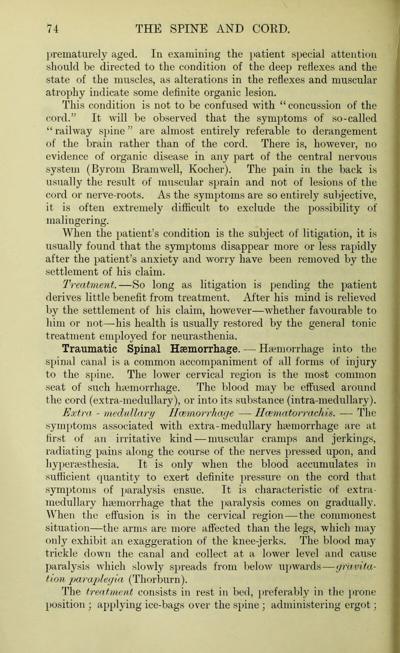 prematurely aged. In examining the patient special attention should be directed to the condition of the deep reflexes and the state of the muscles, as alterations in the reflexes and muscular atrophy indicate some definite organic lesion. This condition is not to be confused with “ concussion of the cord.” It will be observed that the symptoms of so-called “ railway spine ” are almost entirely referable to derangement of the brain rather than of the cord. There is, however, no evidence of organic disease in any part of the central nervous system (Byrom Bramwell, Koclier). The pain in the back is usually the result of muscular sprain and not of lesions of the cord or nerve-roots. As the symptoms are so entirely subjective, it is often extremely difficult to exclude the possibility of malingering. When the patient’s condition is the subject of litigation, it is usually found that the symptoms disappear more or less rapidly after the patient’s anxiety and worry have been removed by the settlement of his claim. Treatment.—So long as litigation is pending the patient derives little benefit from treatment. After his mind is relieved by the settlement of his claim, however—whether favourable to him or not—his health is usually restored by the general tonic treatment employed for neurasthenia. Traumatic Spinal Haemorrhage. — Hiemorrhage into the spinal canal is a common accompaniment of all forms of injury to the spine. The lower cervical region is the most common seat of such lnemorrliage. The blood may be effused around the cord (extra-medullary), or into its substance (intra-medullary). Extra - medullary Hemorrhage — Hcematorrachis. -—- The symptoms associated with extra-medullary hiemorrhage are at first of an irritative kind — muscular cramps and jerkings, radiating pains along the course of the nerves pressed upon, and hypersesthesia. It is only when the blood accumulates in sufficient quantity to exert definite pressure on the cord that symptoms of paralysis ensue. It is characteristic of extra- medullary haemorrhage that the paralysis comes on gradually. When the effusion is in the cervical region—-the commonest situation—the arms are more affected than the legs, which may only exhibit an exaggeration of the knee-jerks. The blood may trickle down the canal and collect at a lower level and cause paralysis which slowly spreads from below upwards—gravita- tion paraplegia (Thorburn). The treatment consists in rest in bed, preferably in the prone position ; applying ice-bags over the spine ; administering ergot;