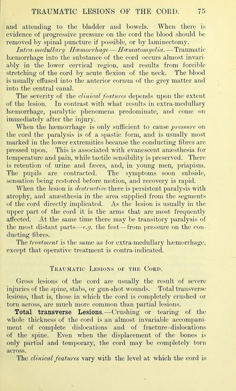 and attending to the bladder and bowels. When there is evidence of progressive pressure on the cord the blood should be removed by spinal puncture if possible, or by laminectomy. Intra-medullary Haemorrhage—Hcematomyelia. — Traumatic haemorrhage into the substance of the cord occurs almost invari- ably in the lower cervical region, and results from forcible stretching of the cord by acute flexion of the neck. The blood is usually effused into the anterior cornua of the grey matter and into the central canal. The severity of the clinical features depends upon the extent of the lesion. In contrast with what results in extra-medullary haemorrhage, paralytic phenomena predominate, and come on immediately after the injury. When the haemorrhage is only sufficient to cause pressure on the cord the paralysis is of a spastic form, and is usually most marked in the lower extremities because the conducting fibres are pressed upon. This is associated with evanescent anaesthesia for temperature and pain, while tactile sensibility is preserved. There is retention of urine and faeces, and, in young men, priapism. The pupils are contracted. The symptoms soon subside, sensation being restored before motion, and recovery is rapid. When the lesion is destructive there is persistent paralysis with atrophy, and anaesthesia in the area supplied from the segments of the cord directly implicated. As the lesion is usually in the upper part of the cord it is the arms that are most frequently affected. At the same time there may be transitory paralysis of the most distant pairts—e.g. the feet—from pressure on the con- ducting fibres. The treatment is the same as for extra-medullary haemorrhage, except that operative treatment is contra-indicated. Traumatic Lesions of the Cord. Gross lesions of the cord are usually the result of severe injuries of the spine, stabs, or gun-shot wounds. Total transverse lesions, that is, those in which the cord is completely crushed or torn across, are much more common than partial lesions. Total transverse Lesions.—Crushing or tearing of the whole thickness of the cord is an almost invariable accompani- ment of complete dislocations and of fracture-dislocations of the spine. Even when the displacement of the bones is only partial and temporary, the cord may be completely torn across. The clinical features vary with the level at which the cord is