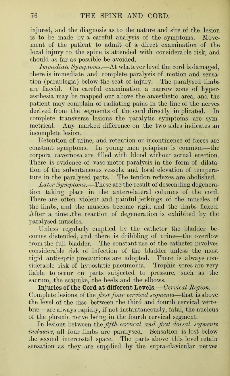 injured, and the diagnosis as to the nature and site of the lesion is to be made by a careful analysis of the symptoms. Move- ment of the patient to admit of a direct examination of the local injury to the spine is attended with considerable risk, and should as far as possible be avoided. Immediate Symptoms.—At whatever level the cord is damaged, there is immediate and complete paralysis of motion and sensa- tion (paraplegia) below the seat of injury. The paralysed limbs are flaccid. On careful examination a narrow zone of hyper- esthesia may be mapped out above the anesthetic area, and the patient may complain of radiating pains in the line of the nerves derived from the segments of the cord directly implicated. In complete transverse lesions the paralytic symptoms are sym- metrical. Any marked difference on the two sides indicates an incomplete lesion. Retention of urine, and retention or incontinence of faeces are constant symptoms. In young men priapism is common—the corpora cavernosa are filled with blood without actual erection. There is evidence of vaso-motor paralysis in the form of dilata- tion of the subcutaneous vessels, and local elevation of tempera- ture in the paralysed parts. The tendon reflexes are abolished. Later Symptoms.—These are the result of descending degenera- tion taking place in the antero-lateral columns of the cord. There are often violent and painful jerkings of the muscles of the limbs, and the muscles become rigid and the limbs flexed. After a time.the reaction of degeneration is exhibited by the paralysed muscles. Unless regularly emptied by the catheter the bladder be- comes distended, and there is dribbling of urine—the overflow from the full bladder. The constant use of the catheter involves considerable risk of infection of the bladder unless the most rigid antiseptic precautions are adopted. There is always con- siderable risk of hypostatic pneumonia. Trophic sores are very liable to occur on parts subjected to pressure, such as the sacrum, the scapulas, the heels and the elbows. Injuries of the Cord at different Levels.—Cervical Region.— Complete lesions of the first four cervical segments—that is above the level of the disc between the third and fourth cervical verte- brae—are always rapidly, if not instantaneously, fatal, the nucleus of the phrenic nerve being in the fourth cervical segment. In lesions between the fifth cervical and first dorsal segments inclusive, all four limbs are paralysed. Sensation is lost below the second intercostal space. The parts above this level retain sensation as they are supplied by the supra-clavicular nerves