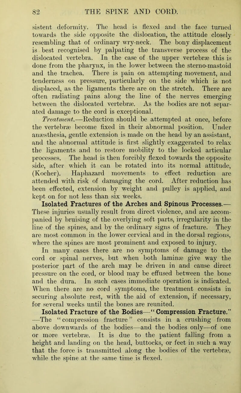 sistent deformity. The head is flexed and the face turned towards the side opposite the dislocation, the attitude closely resembling that of ordinary wry-neck. The bony displacement is best recognised by palpating the transverse process of the dislocated vertebra. In the case of the upper vertebras this is done from the pharynx, in the lower between the sterno-mastoid and the trachea. There is pain on attempting movement, and tenderness on pressure, particularly on the side which is not displaced, as the ligaments there are on the stretch. There are often radiating pains along the line of the nerves emerging between the dislocated vertebra!. As the bodies are not separ- ated damage to the cord is exceptional. Treatment.—Reduction should be attempted at once, before the vertebra become fixed in their abnormal position. Under anaesthesia, gentle extension is made on the head by an assistant, and the abnormal attitude is first slightly exaggerated to relax the ligaments and to restore mobility to the locked articular processes. The head is then forcibly flexed towards the opposite side, after which it can be rotated into its normal attitude, (Kocher). Haphazard movements to effect reduction are attended with risk of damaging the cord. After reduction has been effected, extension by weight and pulley is applied, and kept on for not less than six weeks. Isolated Fractures of the Arches and Spinous Processes.— These injuries usually result from direct violence, and are accom- panied by bruising of the overlying soft parts, irregularity in the line of the spines, and by the ordinary signs of fracture. They are most common in the lower cervical and in the dorsal regions, where the spines are most prominent and exposed to injury. In many cases there are no symptoms of damage to the cord or spinal nerves, but when both laminae give way the posterior part of the arch may be driven in and cause direct pressure on the cord, or blood may be effused between the bone and the dura. In such cases immediate operation is indicated. When there are no cord symptoms, the treatment consists in securing absolute rest, with the aid of extension, if necessary, for several weeks until the bones are reunited. Isolated Fracture of the Bodies—“Compression Fracture.” —The “compression fracture” consists in a crushing from above downwards of the bodies—and the bodies only—of one or more vertebra;. It is due to the patient falling from a height and landing on the head, buttocks, or feet in such a way that the force is transmitted along the bodies of the vertebrae, while the spine at the same time is flexed.