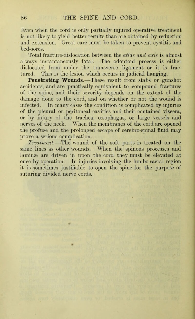 Even when the cord is only partially injured operative treatment is not likely to yield better results than are obtained by reduction and extension. Great care must be taken to prevent cystitis and bed-sores. Total fracture-dislocation between the atlas and axis is almost always instantaneously fatal. The odontoid process is either dislocated from under the transverse ligament or it is frac- tured. This is the lesion which occurs in j udicial hanging. Penetrating Wounds.—These result from stabs or gunshot accidents, and are practically equivalent to compound fractures of the spine, and their severity depends on the extent of the damage done to the cord, and on whether or not the wound is infected. In many cases the condition is complicated by injuries of the pleural or peritoneal cavities and their contained viscera, or by injury of the trachea, oesophagus, or large vessels and nerves of the neck. When the membranes of the cord are opened the profuse and the prolonged escape of cerebro-spinal fluid may prove a serious complication. Treatment.—The wound of the soft parts is treated on the same lines as other wounds. When the spinous processes and lamina? are driven in upon the cord they must be elevated at once by operation. In injuries involving the lumbo-sacral region it is sometimes justifiable to open the spine for the purpose of suturing divided nerve cords.