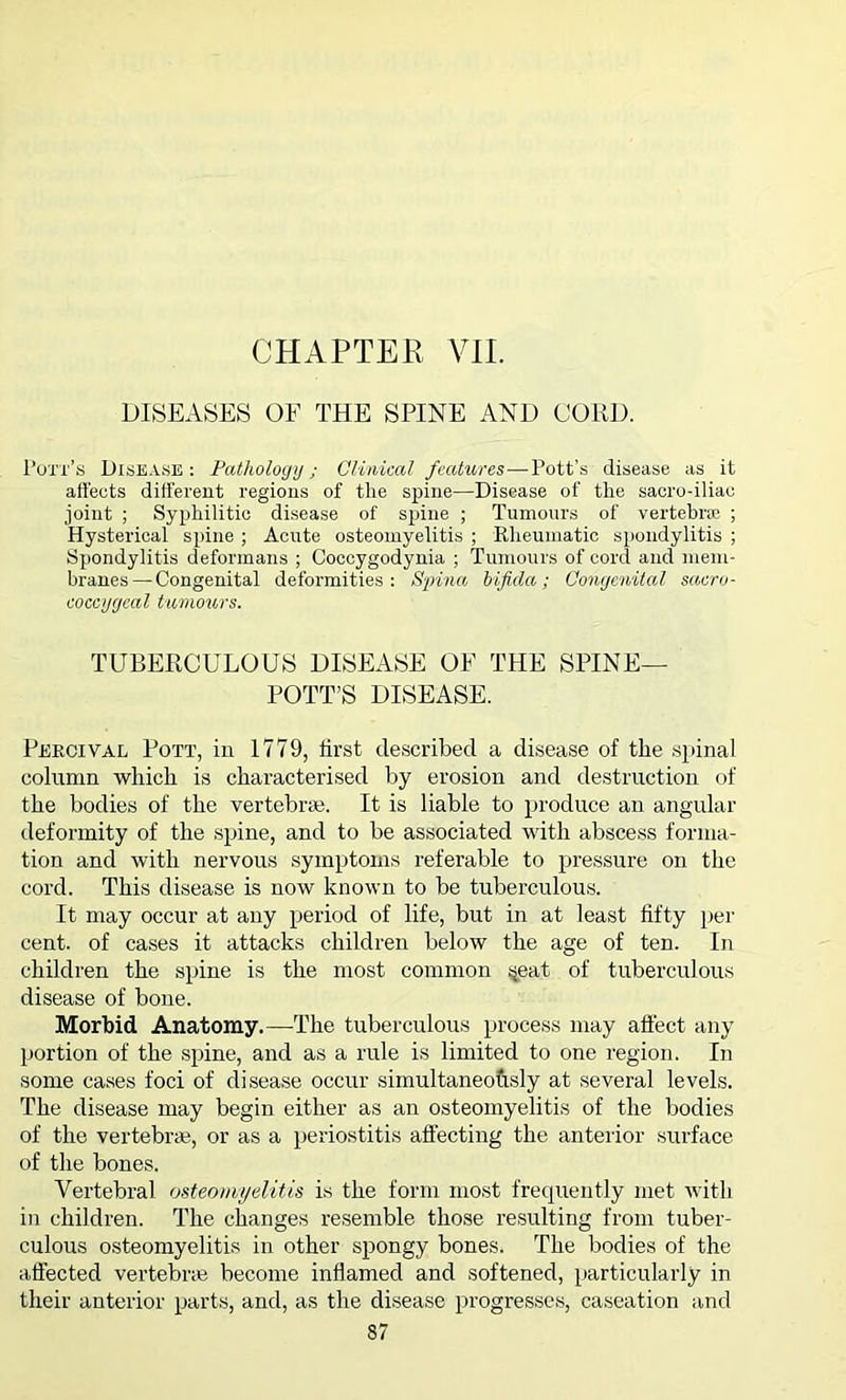 CHAPTER VII. DISEASES OF THE SPINE AND COED. Pott’s Disease: Pathology; Clinical features—Pott’s disease as it affects different regions of the spine—Disease of the sacro-iliao joint ; Syphilitic disease of spine ; Tumours of vertebra: ; Hysterical spine ; Acute osteomyelitis ; Rheumatic spondylitis ; Spondylitis deformans ; Coccygodynia ; Tumours of cord and mem- branes— Congenital deformities: Spina bifida; Congenital sacro- coccygeal tumours. TUBERCULOUS DISEASE OE THE SPINE— POTT’S DISEASE. Percival Pott, in 1779, first described a disease of the spinal column which is characterised by erosion and destruction of the bodies of the vertebrae. It is liable to produce an angular deformity of the spine, and to be associated with abscess forma- tion and with nervous symptoms referable to pressure on the cord. This disease is now known to be tuberculous. It may occur at any period of life, but in at least fifty per cent, of cases it attacks children below the age of ten. In children the spine is the most common s^eat of tuberculous disease of bone. Morbid Anatomy.—The tuberculous process may affect any portion of the spine, and as a rule is limited to one region. In some cases foci of disease occur simultaneously at several levels. The disease may begin either as an osteomyelitis of the bodies of the vertebrae, or as a periostitis affecting the anterior surface of the bones. Vertebral osteomyelitis is the form most frequently met with in children. The changes resemble those resulting from tuber- culous osteomyelitis in other spongy bones. The bodies of the affected vertebne become inflamed and softened, particularly in their anterior parts, and, as the disease progresses, caseation and