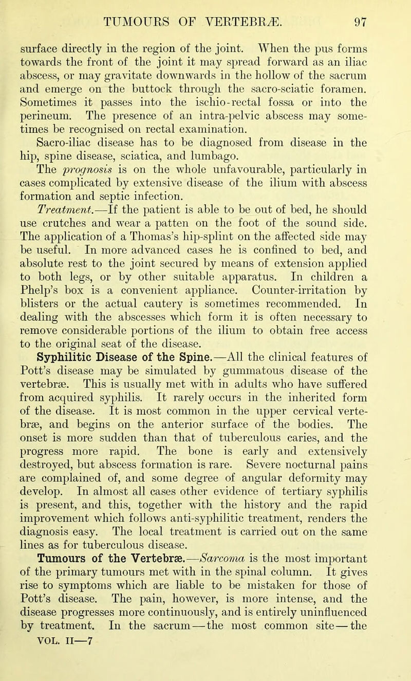 surface directly in the region of the joint. When the pus forms towards the front of the joint it may spread forward as an iliac abscess, or may gravitate downwards in the hollow of the sacrum and emerge on the buttock through the sacro-sciatic foramen. Sometimes it passes into the ischio- rectal fossa or into the perineum. The presence of an intra-pelvic abscess may some- times be recognised on rectal examination. Sacro-iliac disease has to be diagnosed from disease in the hip, spine disease, sciatica, and lumbago. The prognosis is on the whole unfavourable, particularly in cases complicated by extensive disease of the ilium with abscess formation and septic infection. Treatment.—If the patient is able to be out of bed, he should use crutches and wear a patten on the foot of the sound side. The application of a Thomas’s hip-splint on the affected side may be useful. In more advanced cases he is confined to bed, and absolute rest to the joint secured by means of extension applied to both legs, or by other suitable apparatus. In children a Phelp’s box is a convenient appliance. Counter-irritation by blisters or the actual cautery is sometimes recommended. In dealing with the abscesses which form it is often necessary to remove considerable portions of the ilium to obtain free access to the original seat of the disease. Syphilitic Disease of the Spine.—All the clinical features of Pott’s disease may be simulated by gummatous disease of the vertebrae. This is usually met with in adults who have suffered from acquired syphilis. It rarely occurs in the inherited form of the disease. It is most common in the upper cervical verte- brae, and begins on the anterior surface of the bodies. The onset is more sudden than that of tuberculous caries, and the progress more rapid. The bone is early and extensively destroyed, but abscess formation is rare. Severe nocturnal pains are complained of, and some degree of angular deformity may develop. In almost all cases other evidence of tertiary syphilis is present, and this, together with the history and the rapid improvement which follows anti-syphilitic treatment, renders the diagnosis easy. The local treatment is carried out on the same lines as for tuberculous disease. Tumours of the Vertebrae.—Sarcoma is the most important of the primary tumours met with in the spinal column. It gives rise to symptoms which are liable to be mistaken for those of Pott’s disease. The pain, however, is more intense, and the disease progresses more continuously, and is entirely uninfluenced by treatment. In the sacrum — the most common site—the VOL. II—7