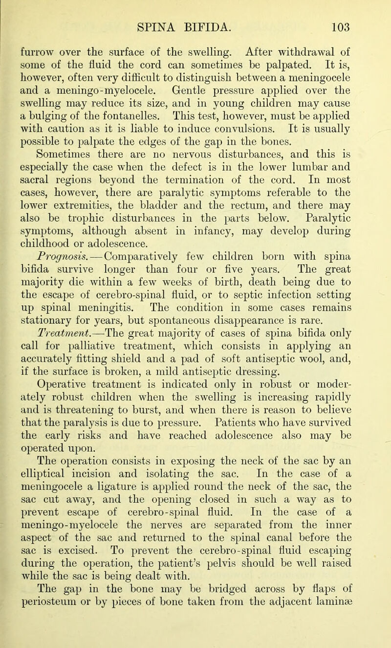 furrow over the surface of the swelling. After withdrawal of some of the fluid the cord can sometimes be palpated. It is, however, often very difficult to distinguish between a meningocele and a meningo-myelocele. Gentle pressure applied over the swelling may reduce its size, and in young children may cause a bulging of the fontanelles. This test, however, must be applied with caution as it is liable to induce convulsions. It is usually possible to palpate the edges of the gap in the bones. Sometimes there are no nervous disturbances, and this is especially the case when the defect is in the lower lumbar and sacral regions beyond the termination of the cord. In most cases, however, there are paralytic symptoms referable to the lower extremities, the bladder and the rectum, and there may also be trophic disturbances in the parts below. Paralytic symptoms, although absent in infancy, may develop during childhood or adolescence. Prognosis. — Comparatively few children born with spina bifida survive longer than four or five years. The great majority die within a few weeks of birth, death being due to the escape of cerebro-spinal fluid, or to septic infection setting up spinal meningitis. The condition in some cases remains stationary for years, but spontaneous disappearance is rare. Treatment.—The great majority of cases of spina bifida only call for palliative treatment, which consists in applying an accurately fitting shield and a pad of soft antiseptic wool, and, if the surface is broken, a mild antiseptic dressing. Operative treatment is indicated only in robust or moder- ately robust children when the swelling is increasing rapidly and is threatening to burst, and when there is reason to believe that the paralysis is due to pressure. Patients who have survived the early risks and have reached adolescence also may be operated upon. The operation consists in exposing the neck of the sac by an elliptical incision and isolating the sac. In the case of a meningocele a ligature is applied round the neck of the sac, the sac cut away, and the opening closed in such a way as to prevent escape of cerebro-spinal fluid. In the case of a meningo-myelocele the nerves are separated from the inner aspect of the sac and returned to the spinal canal before the sac is excised. To prevent the cerebro-spinal fluid escaping during the operation, the patient’s pelvis should be well raised while the sac is being dealt with. The gap in the bone may be bridged across by flaps of periosteum or by pieces of bone taken from the adjacent laminae