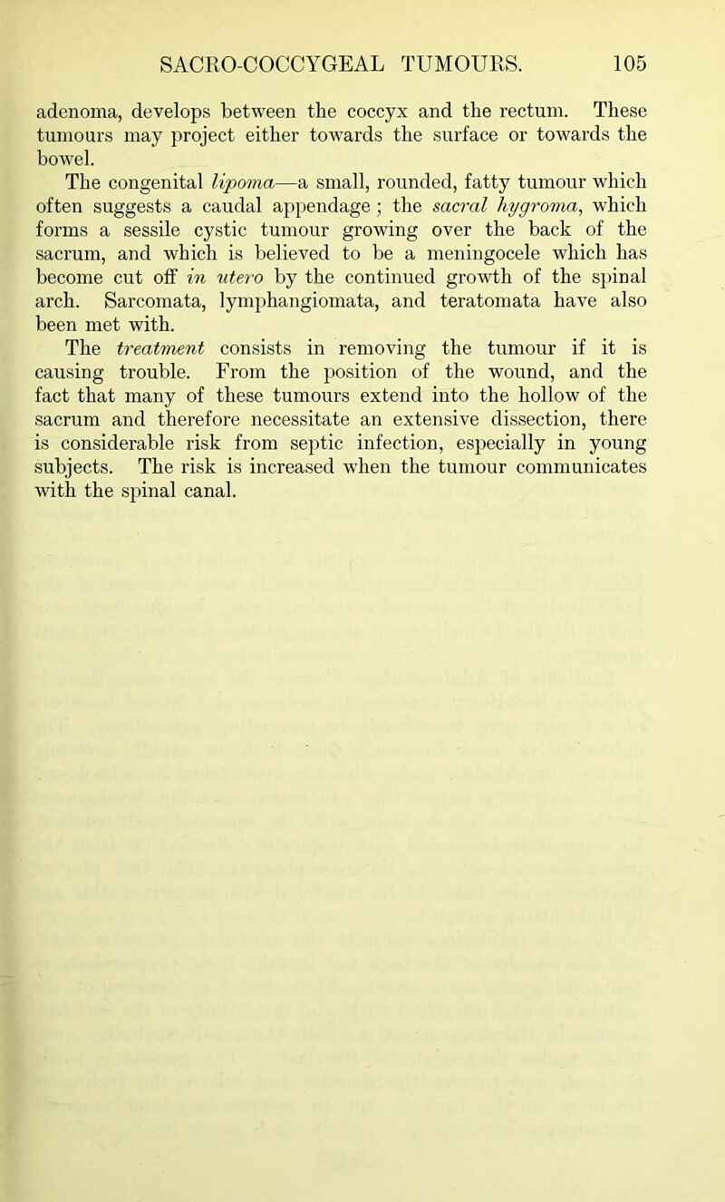 adenoma, develops between the coccyx and the rectum. These tumours may project either towards the surface or towards the bowel. The congenital lipoma—a small, rounded, fatty tumour which often suggests a caudal appendage; the sacral hygroma, which forms a sessile cystic tumour growing over the back of the sacrum, and which is believed to be a meningocele which has become cut off in utero by the continued growth of the spinal arch. Sarcomata, lymphangiomata, and teratomata have also been met with. The treatment consists in removing the tumour if it is causing trouble. From the position of the wound, and the fact that many of these tumours extend into the hollow of the sacrum and therefore necessitate an extensive dissection, there is considerable risk from septic infection, especially in young subjects. The risk is increased when the tumour communicates with the spinal canal.