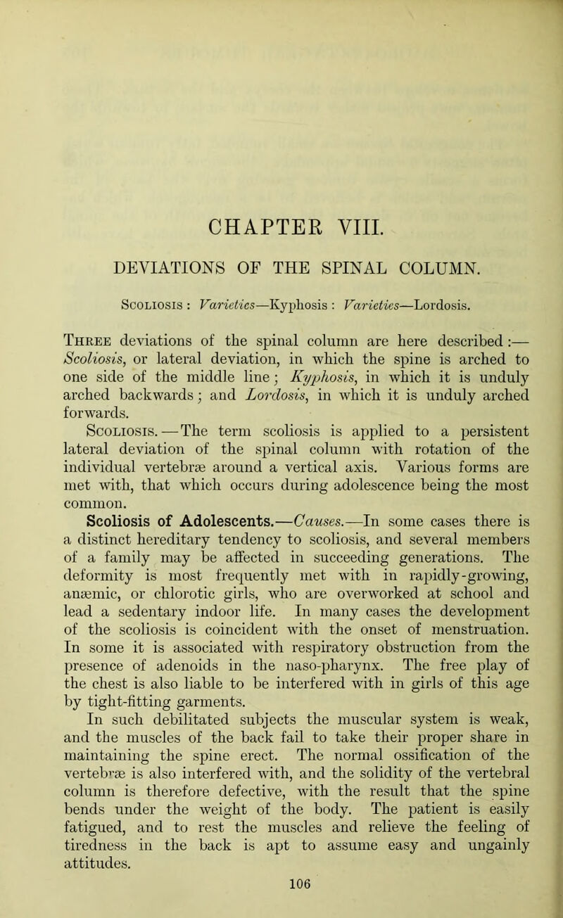 CHAPTER VIII. DEVIATIONS OF THE SPINAL COLUMN. Scoliosis : Varieties—Kypliosis : Varieties—Lordosis. Three deviations of the spinal column are here described :— Scoliosis, or lateral deviation, in which the spine is arched to one side of the middle line ■ Kyphosis, in which it is unduly arched backwards; and Lordosis, in which it is unduly arched forwards. Scoliosis. — The term scoliosis is applied to a persistent lateral deviation of the spinal column with rotation of the individual vertebral around a vertical axis. Various forms are met with, that which occurs during adolescence being the most common. Scoliosis of Adolescents.—Causes.—In some cases there is a distinct hereditary tendency to scoliosis, and several members of a family may be affected in succeeding generations. The deformity is most frequently met with in rapidly-growing, anaemic, or chlorotic girls, who are overworked at school and lead a sedentaxy indoor life. In many cases the development of the scoliosis is coincident with the onset of menstruation. In some it is associated with respiratory obstruction from the presence of adenoids in the naso-pharynx. The free play of the chest is also liable to be interfered with in girls of this age by tight-fitting garments. In such debilitated subjects the muscular system is weak, and the muscles of the back fail to take their proper share in maintaining the spine erect. The normal ossification of the vertebrae is also interfered with, and the solidity of the vertebral column is therefore defective, with the result that the spine bends under the weight of the body. The patient is easily fatigued, and to rest the muscles and relieve the feeling of tiredness in the back is apt to assume easy and ungainly attitudes.