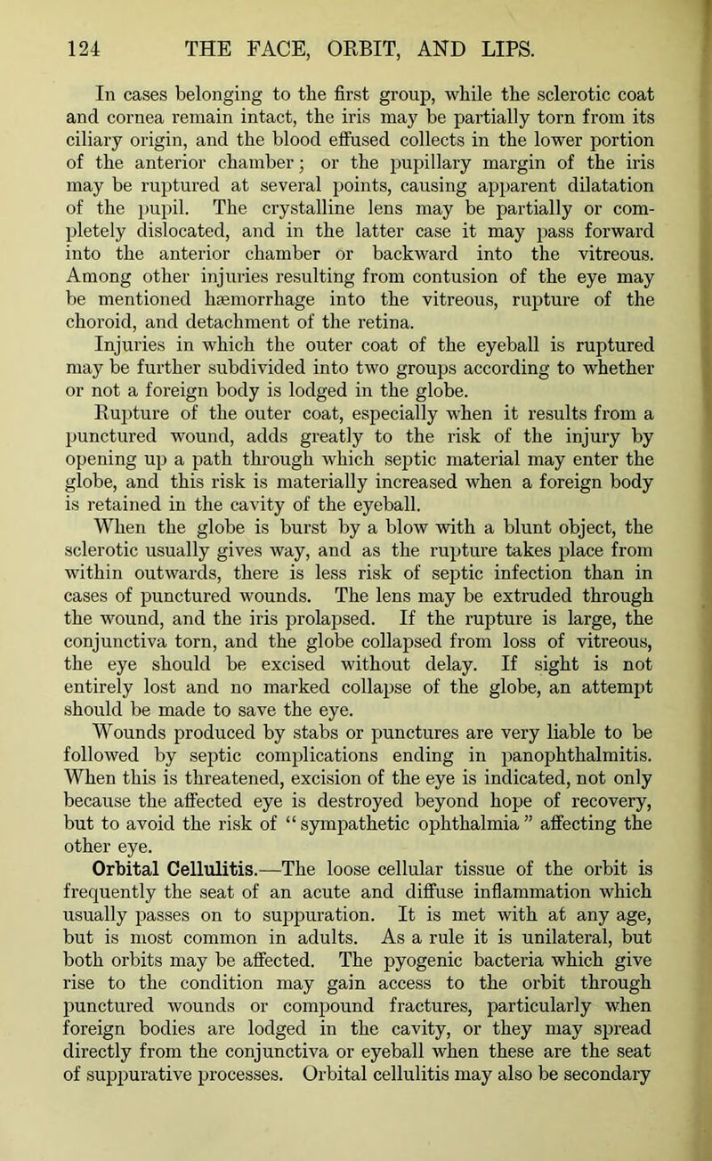 In cases belonging to the first group, while the sclerotic coat and cornea remain intact, the iris may be partially torn from its ciliary origin, and the blood effused collects in the lower portion of the anterior chamber; or the pupillary margin of the iris may be ruptured at several points, causing apparent dilatation of the pupil. The crystalline lens may be partially or com- pletely dislocated, and in the latter case it may pass forward into the anterior chamber or backward into the vitreous. Among other injuries resulting from contusion of the eye may be mentioned haemorrhage into the vitreous, rupture of the choroid, and detachment of the retina. Injuries in which the outer coat of the eyeball is ruptured may be further subdivided into two groups according to whether or not a foreign body is lodged in the globe. Rupture of the outer coat, especially when it results from a punctured wound, adds greatly to the risk of the injury by opening up a path through which septic material may enter the globe, and this risk is materially increased when a foreign body is retained in the cavity of the eyeball. When the globe is burst by a blow with a blunt object, the sclerotic usually gives way, and as the rupture takes place from within outwards, there is less risk of septic infection than in cases of punctured wounds. The lens may be extruded through the wound, and the iris prolapsed. If the rupture is large, the conjunctiva torn, and the globe collapsed from loss of vitreous, the eye should be excised without delay. If sight is not entirely lost and no marked collapse of the globe, an attempt should be made to save the eye. Wounds produced by stabs or punctures are very liable to be followed by septic complications ending in panophthalmitis. When this is threatened, excision of the eye is indicated, not only because the affected eye is destroyed beyond hope of recovery, but to avoid the risk of “ sympathetic ophthalmia ” affecting the other eye. Orbital Cellulitis.—The loose cellular tissue of the orbit is frequently the seat of an acute and diffuse inflammation which usually passes on to suppuration. It is met with at any age, but is most common in adults. As a rule it is unilateral, but both orbits may be affected. The pyogenic bacteria which give rise to the condition may gain access to the orbit through punctured wounds or compound fractures, particularly when foreign bodies are lodged in the cavity, or they may spread directly from the conjunctiva or eyeball when these are the seat of suppurative processes. Orbital cellulitis may also be secondary
