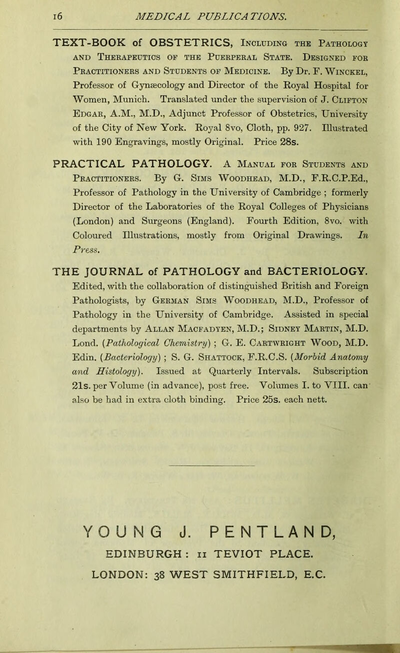 TEXT-BOOK of OBSTETRICS, Including the Pathology and Therapeutics of the Puerperal State. Designed for Practitioners and Students of Medicine. By Dr. F. Winckel, Professor of Gynaecology and Director of the Royal Hospital for Women, Munich. Translated under the supervision of J. Clifton Edgar, A.M., M.D., Adjunct Professor of Obstetrics, University of the City of New York. Royal 8vo, Cloth, pp. 927. Illustrated with 190 Engravings, mostly Original. Price 28s. PRACTICAL PATHOLOGY. A Manual for Students and Practitioners. By G. Sims Woodhead, M.D., F.R.C.P.Ed., Professor of Pathology in the University of Cambridge ; formerly Director of the Laboratories of the Royal Colleges of Physicians (London) and Surgeons (England). Fourth Edition, 8vo. with Coloured Illustrations, mostly from Original Drawings. In Press. THE JOURNAL of PATHOLOGY and BACTERIOLOGY. Edited, with the collaboration of distinguished British and Foreign Pathologists, by German Sims Woodhead, M.D., Professor of Pathology in the University of Cambridge. Assisted in special departments by Allan Macfadten, M.D.; Sidney Martin, M.D. Lond. (Pathological Chemistry); G. E. Cartwright Wood, M.D. Edin. (Bacteriology) ; S. G. Shattock, F.R.C.S. (Morbid. Anatomy and Histology). Issued at Quarterly Intervals. Subscription 21s. per Volume (in advance), post free. Volumes I. to VIII. can also be had in extra cloth binding. Price 25s. each nett. YOUNG J. PENTLAND EDINBURGH : n TEVIOT PLACE. LONDON: 38 WEST SMITHFIELD, E.C.