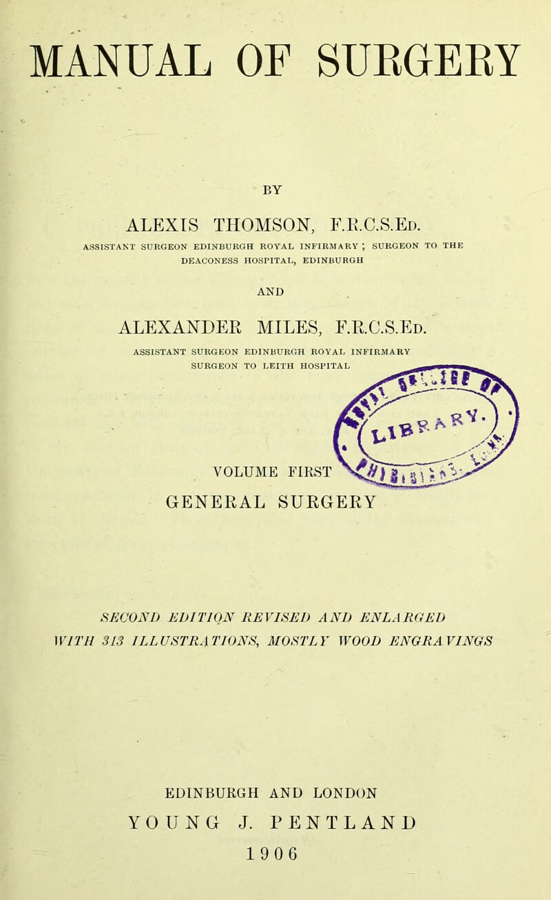 BY ALEXIS THOMSON, F.E.C.S.Ed. ASSISTANT SURGEON EDINBURGH ROYAL INFIRMARY; SURGEON TO THE DEACONESS HOSPITAL, EDINBURGH AND ALEXANDER MILES, F.R.C.S.Ed. ASSISTANT SURGEON EDINBURGH ROYAL INFIRMARY SURGEON TO LEITH HOSPITAL VOLUME FIRST GENERAL SURGERY SKCONJ) EDITION REVISED AND ENLARCIEU WITH 313 ILLUSTRATIONS, MOSTLY WOOD ENGRAVINGS EDINBURGH AND LONDON YOUNG J. PENTLAND